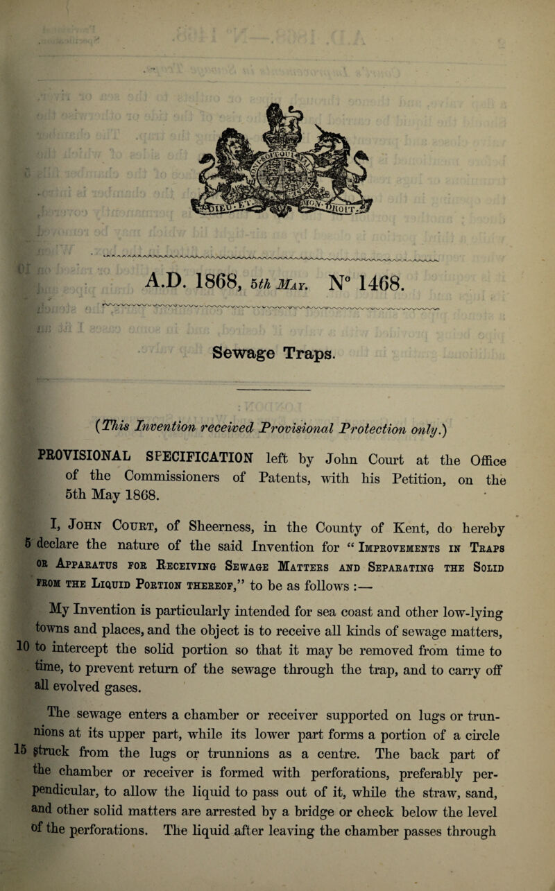 A.D. 1868, uh May. N° 1468. r pty.f.n fU. . ... ‘  , , ' Sewage Traps. (This Invention received Provisional Protection only.) PROVISIONAL SPECIFICATION left by John Court at the Office of the Commissioners of Patents, with his Petition, on the 5th May 1868. I, John Court, of Sheerness, in the County of Kent, do hereby 5 declare the nature of the said Invention for “ Improvements in Traps or Apparatus for Receiving Sewage Matters and Separating the Solid » from the Liquid Portion thereof,’5 to be as follows :— My Invention is particularly intended for sea coast and other low-lying towns and places, and the object is to receive all kinds of sewage matters, 10 to intercept the solid portion so that it may be removed from time to time, to prevent return of the sewage through the trap, and to carry off all evolved gases. The sewage enters a chamber or receiver supported on lugs or trun¬ nions at its upper part, while its lower part forms a portion of a circle 15 gtruck from the lugs or trunnions as a centre. The back part of the chamber or receiver is formed with perforations, preferably per¬ pendicular, to allow the liquid to pass out of it, while the straw, sand, and other solid matters are arrested by a bridge or check below the level °f the perforations. The liquid after leaving the chamber passes through