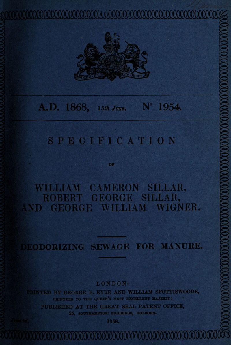 A.D. 1868, 15th jmm. N° 1954. SPECIFICATION WILLIAM CAMERON SILLAR, ROBERT GEORGE SILLAR, ND GEORGE WILLIAM WIGNER. SEWAGE FOR MANURE. LONDON: BY GEORGE E. EYRE AND WILLIAM SPOTTISWOODE, PRINTERS TO THE QUEEN’S MOST EXCELLENT MAJESTY: PUBLISHED AT THE GREAT SEAL PATENT OFFICE, 25, SOUTHAMPTON* BUILDINGS, HOLBORN. 1868.