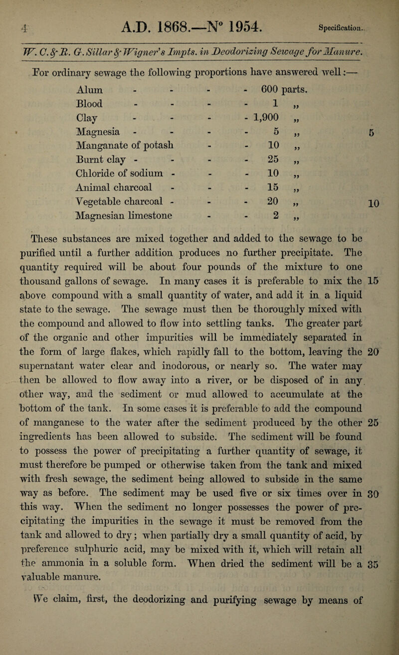 TF. C.8fR. G. Sillar SfWigner's Impts. in Deodorizing Sewage for Manure. Bor ordinary sewage the following proportions have answered well— Alum - 600 parts. Blood - 1 )> Clay - - 1,900 33 Magnesia wm 5 33 5 Manganate of potash - 10 33 Burnt clay - - 25 33 Chloride of sodium - - 10 33 Animal charcoal - 15 33 Vegetable charcoal - - 20 33 10 Magnesian limestone - 2 33 These substances are mixed together and added to the sewage to he purified until a further addition produces no further precipitate. The quantity required will be about four pounds of the mixture to one thousand gallons of sewage. In many cases it is preferable to mix the 15 above compound with a small quantity of water, and add it in a liquid state to the sewage. The sewage must then he thoroughly mixed with the compound and allowed to flow into settling tanks. The greater part of the organic and other impurities will he immediately separated in the form of large flakes, which rapidly fall to the bottom, leaving the 20 supernatant water clear and inodorous, or nearly so. The water may then he allowed to flow away into a river, or he disposed of in any. other way, and the sediment or mud allowed to accumulate at the bottom of the tank. In some cases it is preferable to add the compound of manganese to the water after the sediment produced by the other 25 ingredients has been allowed to subside. The sediment will be found to possess the power of precipitating a further quantity of sewage, it must therefore be pumped or otherwise taken from the tank and mixed with fresh sewage, the sediment being allowed to subside in the same way as before. The sediment may be used five or six times over in 30 this way. When the sediment no longer possesses the power of pre¬ cipitating the impurities in the sewage it must be removed from the tank and allowed to dry; when partially dry a small quantity of acid, by preference sulphuric acid, may be mixed with it, which will retain all the ammonia in a soluble form. When dried the sediment will be a 35 valuable manure. We claim, first, the deodorizing and purifying sewage by means of