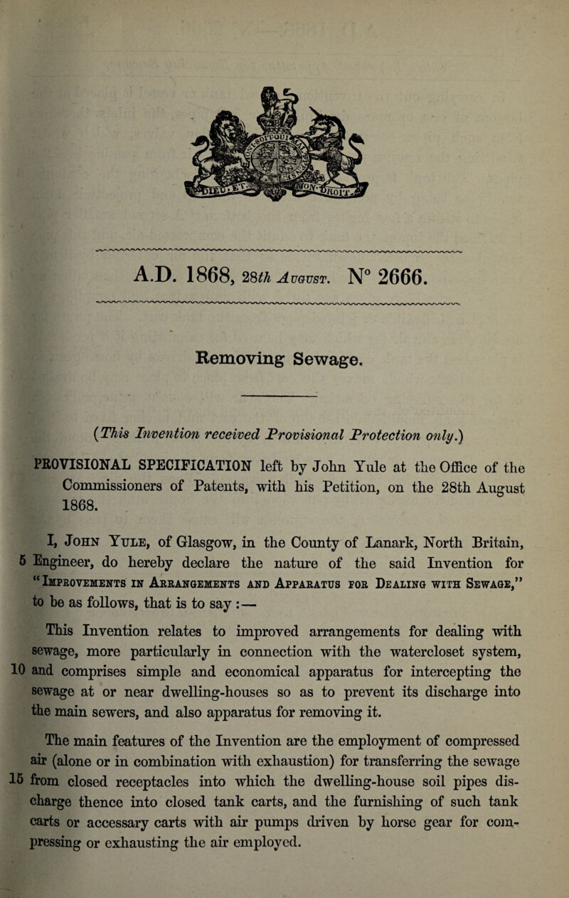 Removing Sewage, (This Imention received Provisional Protection only,) PROVISIONAL SPECIFICATION left by John Yule at the Office of the Commissioners of Patents, with his Petition, on the 28th August 1868. I, John Yule, of Glasgow, in the County of Lanark, North Britain, 6 Engineer, do hereby declare the nature of the said Invention for “Improvements in Arrangements and Apparatus for Dealing with Sewage,’* to be as follows, that is to say :— This Invention relates to improved arrangements for dealing with sewage, more particularly in connection with the watercloset system, 10 and comprises simple and economical apparatus for intercepting the sewage at or near dwelling-houses so as to prevent its discharge into the main sewers, and also apparatus for removing it. The main features of the Invention are the employment of compressed air (alone or in combination with exhaustion) for transferring the sewage 15 from closed receptacles into which the dwelling-house soil pipes dis¬ charge thence into closed tank carts, and the furnishing of such tank carts or accessary carts with air pumps driven by horse gear for com¬ pressing or exhausting the air employed.