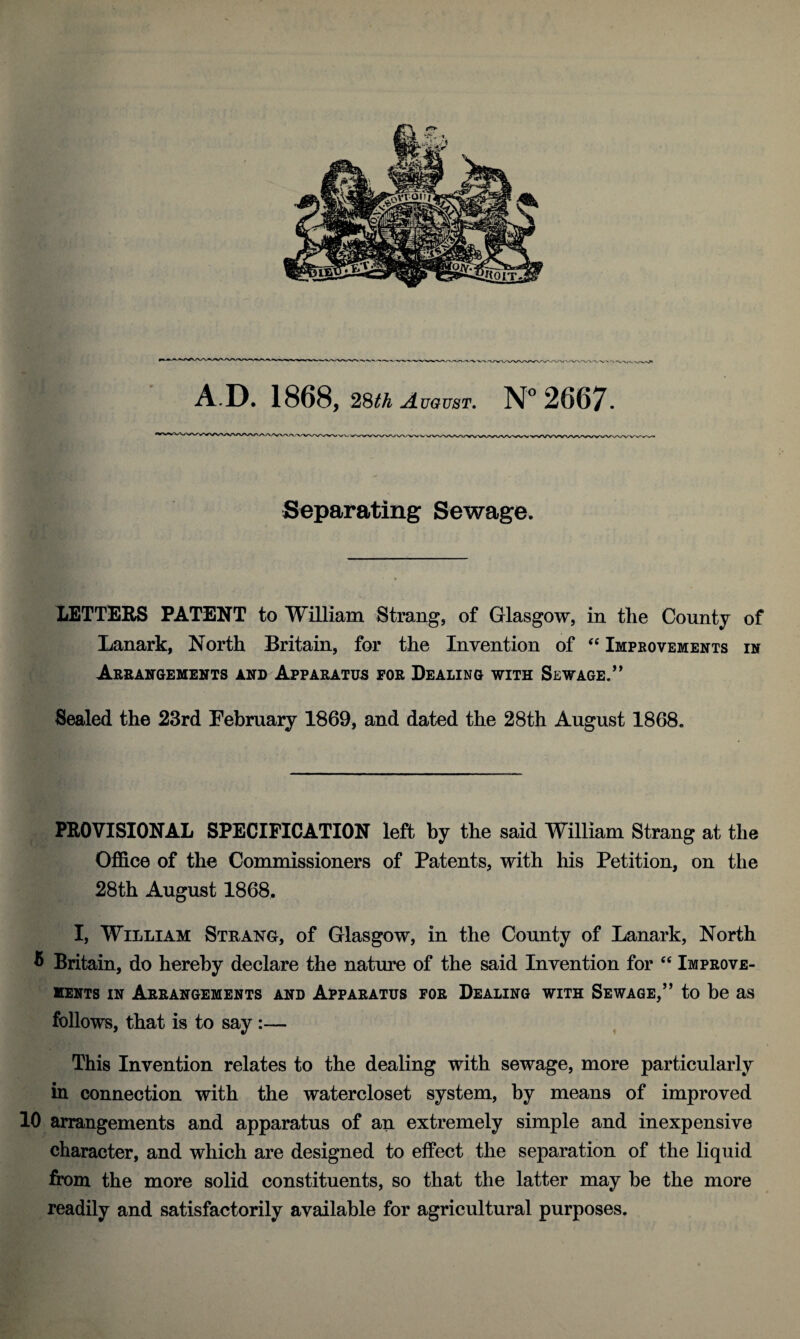 I/WV'VX'VA.'WN/N <VVV AD. 1868, 28th August. N° 2667. Separating Sewage. LETTERS PATENT to William Strang, of Glasgow, in the County of Lanark, North Britain, for the Inyention of “ Improvements in Arrangements and Apparatus for Dealing with Sewage.” Sealed the 23rd February 1869, and dated the 28th August 1868. PROVISIONAL SPECIFICATION left by the said William Strang at the Office of the Commissioners of Patents, with his Petition, on the 28th August 1868. I, William Strang, of Glasgow, in the County of Lanark, North ® Britain, do hereby declare the nature of the said Inyention for “ Improve¬ ments in Arrangements and Apparatus for Dealing with Sewage,” to be as follows, that is to say :— This Invention relates to the dealing with sewage, more particularly in connection with the watercloset system, by means of improved 10 arrangements and apparatus of an extremely simple and inexpensive character, and which are designed to effect the separation of the liquid from the more solid constituents, so that the latter may be the more readily and satisfactorily available for agricultural purposes.