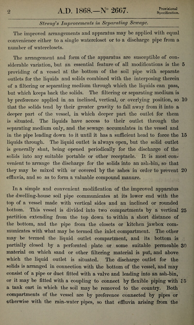 Provisional Strang's Improvements in Separating Sewage. The improved arrangements and apparatus may be applied with equal convenience either to a single watercloset or to a discharge pipe from a number of waterclosets. The arrangement and form of the apparatus are susceptible of con¬ siderable variation, but an essential feature of all modifications is the 5 providing of a vessel at the bottom of the soil pipe with separate outlets for the liquids and solids combined with the interposing therein of a filtering or separating medium through which the liquids can pass, but which keeps back the solids. The filtering or separating medium is by preference applied in an inclined, vertical, or overlying position, so 10 that the solids tend by their greater gravity to fall away from it into a deeper part of the vessel, in which deeper part the outlet for them is situated. The liquids have access to their outlet through the separating medium only, and the sewage accumulates in the vessel and in the pipe leading down to it until it has a sufficient head to force the 15 liquids through. The liquid outlet is always open, but the solid outlet is generally shut, being opened periodically for the discharge of the solids into any suitable portable or other receptacle. It is most con¬ venient to arrange the discharge for the solids into an ash-bin, so that they may be mixed with or covered by the ashes in order to prevent 20 effluvia, and so as to form a valuable compound manure. In a simple and convenient modification of the improved apparatus the dwelling-house soil pipe communicates at its lower end with the top of a vessel made with vertical sides and an inclined or rounded bottom. This vessel is divided into two compartments by a vertical 25 partition extending from the top down to within a short distance of the bottom, and the pipe from the closets or kitchen jawbox com¬ municates with what may be termed the inlet compartment. The other may be termed the liquid outlet compartment, and its bottom is partially closed by a perforated plate or some suitable permeable 30 material on which sand or other filtering material is put, and above which the liquid outlet is situated. The discharge outlet for the solids is arranged in connection with the bottom of the vessel, and may consist of a pipe or duct fitted with a valve and leading into an ash-bin, or it may be fitted with a coupling to connect by flexible piping with £5 a tank cart in which the soil may be removed to the country. Both compartments of the vessel are by preference connected by pipes or otherwise with the rain-water pipes, so that effluvia arising from the