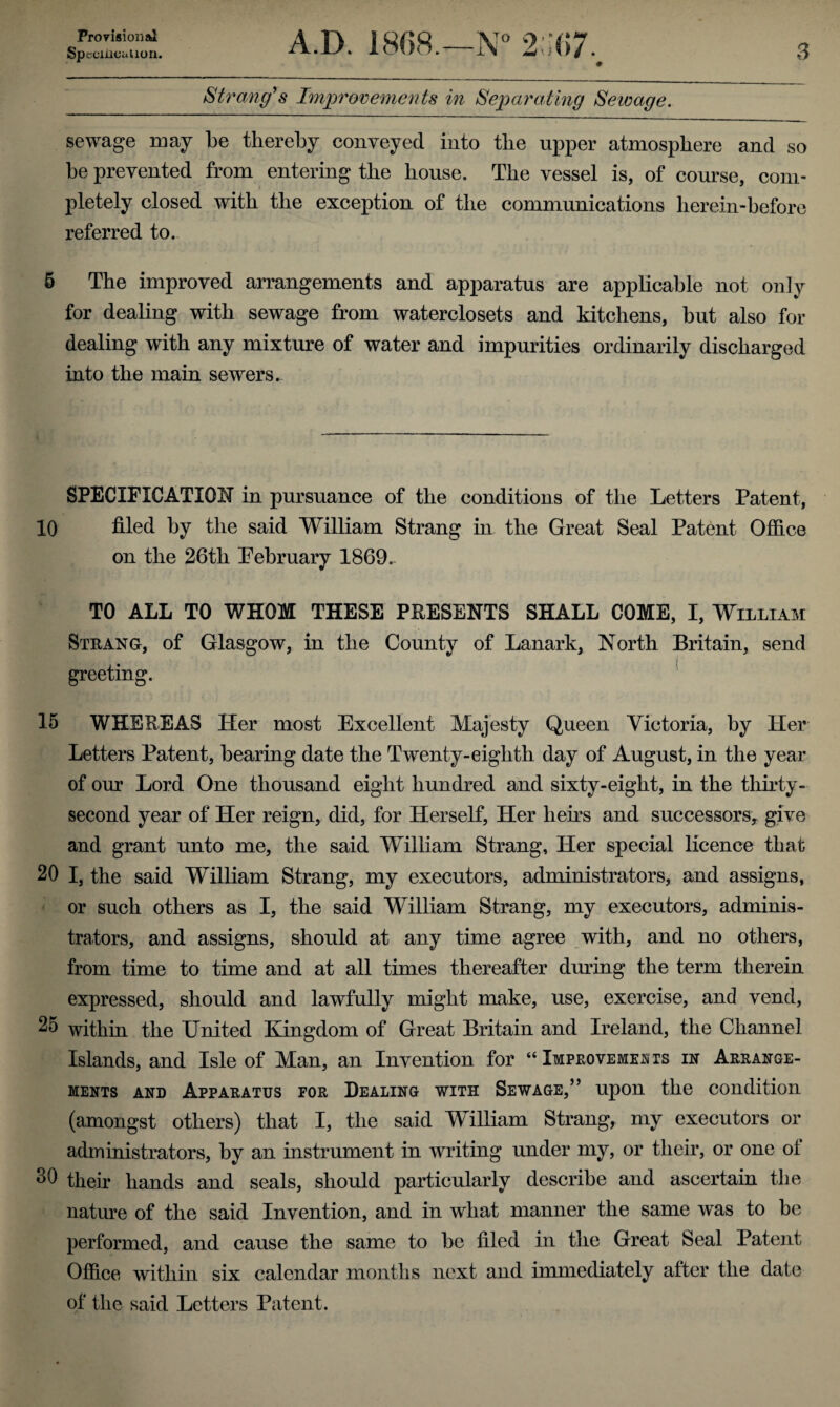 Provision al Spccmcaiion. A.D. 1868.—N° 2 :67. 3 Strang's Improvements in Separating Sewage. sewage may be thereby conveyed into the upper atmosphere and so be prevented from entering the house. The vessel is, of course, com¬ pletely closed with the exception of the communications herein-before referred to. 5 The improved arrangements and apparatus are applicable not only for dealing with sewage from waterclosets and kitchens, but also for dealing with any mixture of water and impurities ordinarily discharged into the main sewers. SPECIFICATION in pursuance of the conditions of the Letters Patent, 10 filed by the said William Strang in the Great Seal Patent Office on the 26th February 1869. TO ALL TO WHOM THESE PRESENTS SHALL COME, I, William Strang, of Glasgow, in the County of Lanark, North Britain, send greeting. 15 WHEREAS Her most Excellent Majesty Queen Victoria, by Her Letters Patent, bearing date the Twenty-eighth day of August, in the year of our Lord One thousand eight hundred and sixty-eight, in the thirty- second year of Her reign, did, for Herself, Her heirs and successors, give and grant unto me, the said William Strang, Her special licence that 20 I, the said William Strang, my executors, administrators, and assigns, or such others as I, the said William Strang, my executors, adminis¬ trators, and assigns, should at any time agree with, and no others, from time to time and at all times thereafter during the term therein expressed, should and lawfully might make, use, exercise, and vend, 25 within the United Kingdom of Great Britain and Ireland, the Channel Islands, and Isle of Man, an Invention for “ Improvements in Arrange¬ ments and Apparatus for Dealing with Sewage,” upon the condition (amongst others) that I, the said William Strang, my executors or administrators, by an instrument in writing under my, or their, or one ol 30 their hands and seals, should particularly describe and ascertain the nature of the said Invention, and in what manner the same was to be performed, and cause the same to be filed in the Great Seal Patent Office within six calendar months next and immediately after the date of the said Letters Patent.