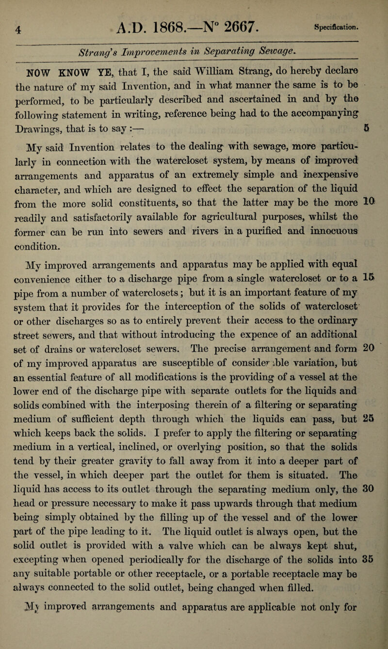 Strang's Improvements in Separating Sewage. NOW KNOW YE, that I, the said William Strang, do hereby declare the nature of my said Invention, and in what manner the same is to he performed, to he particularly described and ascertained in and by the following statement in writing, reference being had to the accompanying Drawings, that is to say :—• 5 My said Invention relates to the dealing with sewage, more particu¬ larly in connection with the watercloset system, by means of improved arrangements and apparatus of an extremely simple and inexpensive character, and which are designed to effect the separation of the liquid from the more solid constituents, so that the latter may be the more M readily and satisfactorily available for agricultural purposes, whilst the former can be run into sewers and rivers in a purified and innocuous condition. My improved arrangements and apparatus may be applied with equal convenience either to a discharge pipe from a single watercloset or to a 15 pipe from a number of waterclosets; but it is an important feature of my system that it provides for the interception of the solids of watercloset or other discharges so as to entirely prevent their access to the ordinary street sewers, and that without introducing the expence of an additional set of drains or watercloset sewers. The precise arrangement and form 20 of my improved apparatus are susceptible of consider d>le variation, but an essential feature of all modifications is the providing of a vessel at the lower end of the discharge pipe with separate outlets for the liquids and solids combined with the interposing therein of a filtering or separating medium of sufficient depth through which the liquids can pass, but 25 which keeps back the solids. I prefer to apply the filtering or separating medium in a vertical, inclined, or overlying position, so that the solids tend by their greater gravity to fall away from it into a deeper part of the vessel, in which deeper part the outlet for them is situated. The liquid has access to its outlet through the separating medium only, the 30 head or pressure necessary to make it pass upwards through that medium being simply obtained by the filling up of the vessel and of the lower part of the pipe leading to it. The liquid outlet is always open, but the solid outlet is provided with a valve which can be always kept shut, excepting when opened periodically for the discharge of the solids into 35 any suitable portable or other receptacle, or a portable receptacle may be always connected to the solid outlet, being changed when filled. My improved arrangements and apparatus are applicable not only for