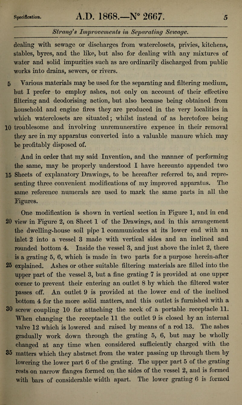 Strang's Improvements in Separating Sewage. dealing with sewage or discharges from waterclosets, privies, kitchens, stables, byres, and the like, hut also for dealing with any mixtures of water and solid impurities such as are ordinarily discharged from public works into drains, sewers, or rivers. 5 Various materials may be used for the separating and filtering medium, but I prefer to employ ashes, not only on account of their effective filtering and deodorising action, but also because being obtained from household and engine fires they are produced in the very localities in which waterclosets are situated; whilst instead of as heretofore being 10 troublesome and involving unremunerative expence in their removal they are in my apparatus converted into a valuable manure which may be profitably disposed of. And in order that my said Invention, and the manner of performing the same, may be properly understood I have hereunto appended two 15 Sheets of explanatory Drawings, to be hereafter referred to, and repre¬ senting three convenient modifications of my improved apparatus. The same reference numerals are used to mark the same parts in all the Figures. One modification is shown in vertical section in Figure 1, and in end 20 view in Figure 2, on Sheet 1 of the Drawings, and in this arrangement the dwelling-house soil pipe 1 communicates at its lower end with an inlet 2 into a vessel 3 made with vertical sides and an inclined and rounded bottom 4. Inside the vessel 3, and just above the inlet 2, there is a grating 5, 6, which is made in two parts for a purpose lierein-after 25 explained. Ashes or other suitable filtering materials are filled into the upper part of the vessel 3, but a fine grating 7 is provided at one upper corner to prevent their entering an outlet 8 by which the filtered water passes off. An outlet 9 is provided at the lower end of the inclined bottom 4 for the more solid matters, and this outlet is furnished with a 30 screw coupling 10 for attaching the neck of a portable receptacle 11. When changing the receptacle 11 the outlet 9 is closed by an internal valve 12 which is lowered and raised by means of a rod 13. The ashes gradually work down through the grating 5, 6, but may be wholly changed at any time when considered sufficiently charged with the 35 matters which they abstract from the water passing up through them by lowering the lower part 6 of the grating. The upper part 5 of the grating rests on narrow flanges formed on the sides of the vessel 2, and is formed with bars of considerable width apart. The lower grating 6 is formed