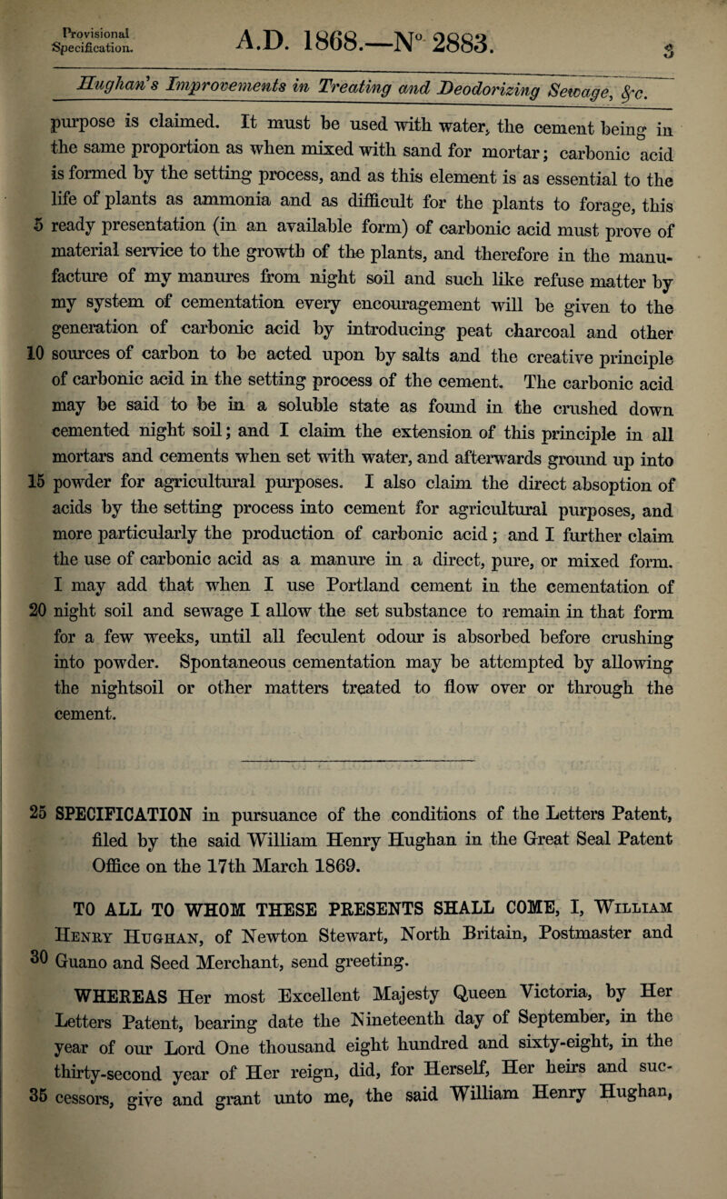 Provisional Specification. A.D. 1868.—N° 2883. Hugharis Improvements in Treating and Deodorizing Sewage, 8fc. purpose is claimed. It must be used with water* the cement being in the same proportion as when mixed with sand for mortar; carbonic acid is formed by the setting process* and as this element is as essential to the life of plants as ammonia and as difficult for the plants to forage, this 5 ready presentation (in an available form) of carbonic acid must prove of material service to the growth of the plants, and therefore in the manu¬ facture of my manures from night soil and such like refuse matter by my system of cementation every encouragement will be given to the generation of carbonic acid by introducing peat charcoal and other 10 sources of carbon to be acted upon by salts and the creative principle of carbonic acid in the setting process of the cement. The carbonic acid may be said to be in a soluble state as found in the crushed down cemented night soil; and I claim the extension of this principle in all mortars and cements when set with water, and afterwards ground up into 15 powder for agricultural purposes. I also claim the direct absoption of acids by the setting process into cement for agricultural purposes, and more particularly the production of carbonic acid; and I further claim the use of carbonic acid as a manure in a direct, pure, or mixed form. I may add that when I use Portland cement in the cementation of 20 night soil and sewage I allow the set substance to remain in that form for a few weeks, until all feculent odour is absorbed before crushing into powder. Spontaneous cementation may be attempted by allowing the nightsoil or other matters treated to flow over or through the cement. 25 SPECIFICATION in pursuance of the conditions of the Letters Patent, filed by the said William Henry Hughan in the Great Seal Patent Office on the 17th March 1869. TO ALL TO WHOM THESE PRESENTS SHALL COME, I, William Henry Hughan, of Newton Stewart, North Britain, Postmaster and 30 Guano and Seed Merchant, send greeting. WHEREAS Her most Excellent Majesty Queen Victoria, by Her Letters Patent, bearing date the Nineteenth day of September, in the year of our Lord One thousand eight hundred and sixty-eight, in the thirty-second year of Her reign, did, for Herself, Her heirs and suc- 35 cessors, give and grant unto me, the said William Henry Hughan,