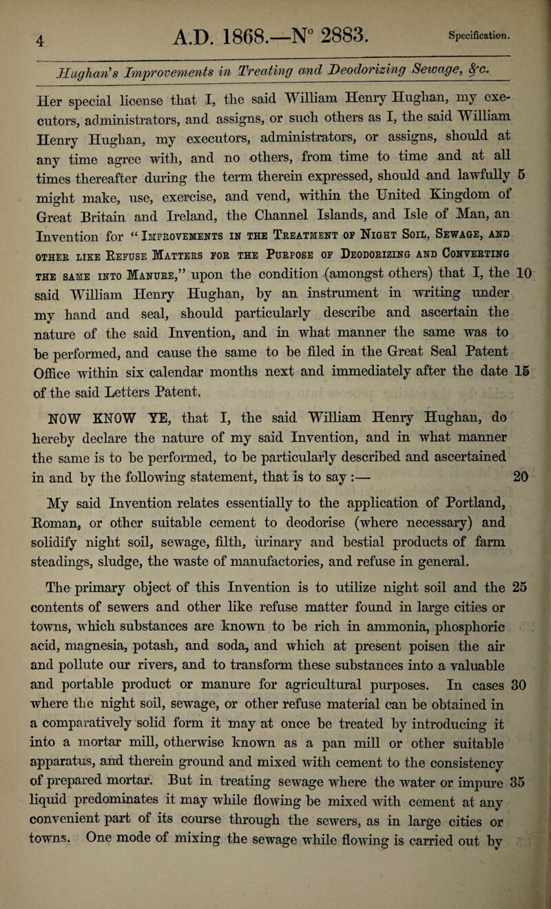 Hughan’s Tnp vovemen ts in Tv eating and Deodovizing Sewage, &fe. Her special license that I, the said William Henry Hughan, my exe¬ cutors, administrators, and assigns, or such others as I, the said William Henry Hughan, my executors, administrators, or assigns, should at any time agree with, and no others, from time to time and at all times thereafter during the term therein expressed, should and lawfully 5 might make, use, exercise, and vend, within the United Kingdom ot Great Britain and Ireland, the Channel Islands, and Isle of Man, an Invention for “ Improvements in the Treatment of Night Sou., Sewage, and OTHER LIKE BEFUSE MATTERS FOR THE PURPOSE OF DEODORIZING AND CONVERTING the same into Manure,” upon the condition (amongst others) that I, the 10 said William Henry Hughan, by an instrument in writing under my hand and seal, should particularly describe and ascertain the nature of the said Invention, and in what manner the same was to he performed, and cause the same to be filed in the Great Seal Patent Office within six calendar months next and immediately after the date 15 of the said Letters Patent. NOW KNOW YE, that I, the said William Henry Hughan, do hereby declare the nature of my said Invention, and in what manner the same is to be performed, to be particularly described and ascertained in and by the following statement, that is to say :— 20 My said Invention relates essentially to the application of Portland, Homan, or other suitable cement to deodorise (where necessary) and solidify night soil, sewage, filth, urinary and bestial products of farm steadings, sludge, the waste of manufactories, and refuse in general. The primary object of this Invention is to utilize night soil and the 25 contents of sewers and other like refuse matter found in large cities or towns, which substances are known to be rich in ammonia, phosphoric acid, magnesia, potash, and soda, and which at present poisen the air and pollute our rivers, and to transform these substances into a valuable and portable product or manure for agricultural purposes. In cases 30 where the night soil, sewage, or other refuse material can be obtained in a comparatively solid form it may at once be treated by introducing it into a mortar mill, otherwise known as a pan mill or other suitable apparatus, and therein ground and mixed with cement to the consistency of prepared mortar. But in treating sewage where the water or impure 35 liquid predominates it may while flowing be mixed with cement at any convenient part of its course through the sewers, as in large cities or towns. One mode of mixing the sewage while flowing is carried out by