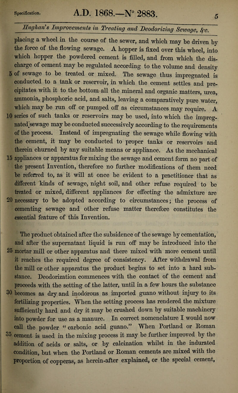 5 Hughan'% Improvements in Treating and Deodorizing Seivage, 8fc. placing a wheel in the course of the sewer, and which may he driven by the force of the flowing sewage. A hopper is fixed over this wheel, into which hopper the powdered cement is filled, and from which the dis¬ charge of cement may he regulated according to the volume and density 5 of sewage to he treated or mixed. The sewage thus impregnated is conducted to a tank or reservoir, in which the cement settles and pre¬ cipitates with it to the bottom all the mineral and organic matters, urea, ammonia, phosphoric acid, and salts, leaving a comparatively pure water, which may be run off or pumped off as circumstances may require. A 10 series of such tanks or reservoirs may he used, into which the impreg- natedkewage may he conducted successively according to the requirements of the process. Instead of impregnating the sewage while flowing with the cement, it may he conducted to proper tanks or reservoirs and therein churned by any suitable means or appliance. As the mechanical 15 appliances or apparatus for mixing the sewage and cement form no part of the present Invention, therefore no further modifications of them need he referred to, as it will at once be evident to a practitioner that as different kinds of sewage, night soil, and other refuse required to he treated or mixed, different appliances for effecting the admixture are 20 necessary to be adopted according to circumstances; the process of cementing sewage and other refuse matter therefore constitutes the essential feature of this Invention. The product obtained after the subsidence of the sewage by cementation, and after the supernatant liquid is run off may be introduced into the 25 mortar mill or other apparatus and there mixed with more cement until it reaches the required degree of consistency. After withdrawal from the mill or other apparatus the product begins to set into a hard sub¬ stance. Deodorization commences with the contact of the cement and proceeds with the setting of the latter, until in a few hours the substance 30 becomes as dry and inodorous as imported guano without injury to its fertilizing properties. When the setting process has rendered the mixture sufficiently hard and dry it may be crushed down by suitable machinery into powder for use as a manure. In correct nomenclature I would now call the powder ce carbonic acid guano.’* Wlien Portland or Homan 35 cement is used in the mixing process it may he further improved by the addition of acids or salts, or by calcination whilst in the indurated condition, but when the Portland or Homan cements are mixed with the proportion of copperas, as herein-after explained, or the special cement,