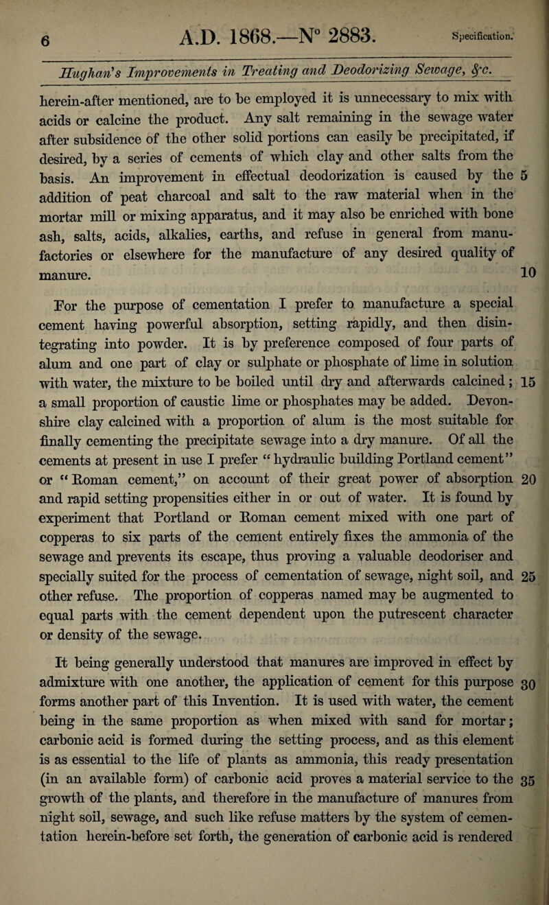 Hug hem's Ivnpvov euients in Tv eating and Deodorizing Sewage, 8fc. herein-after mentioned, are to be employed it is unnecessary to mix with acids or calcine the product. Any salt remaining in the sewage water after subsidence of the other solid portions can easily be precipitated, if desired, by a series of cements of which clay and other salts from the basis. An improvement in effectual deodorization is caused by the 5 addition of peat charcoal and salt to the raw material when in the mortar mill or mixing apparatus, and it may also be enriched with bone ash, salts, acids, alkalies, earths, and refuse in general from manu¬ factories or elsewhere for the manufacture of any desired quality of manure. 10 For the purpose of cementation I prefer to manufacture a special cement having powerful absorption, setting rapidly, and then disin¬ tegrating into powder. It is by preference composed of four parts of alum and one part of clay or sulphate or phosphate of lime in solution with water, the mixture to be boiled until dry and afterwards calcined; 15 a small proportion of caustic lime or phosphates may be added. Devon¬ shire clay calcined with a proportion of alum is the most suitable for finally cementing the precipitate sewage into a dry manure. Of all the cements at present in use I prefer “ hydraulic building Portland cement” or “ Roman cement,” on account of their great power of absorption 20 and rapid setting propensities either in or out of water. It is found by experiment that Portland or Poman cement mixed with one part of copperas to six parts of the cement entirely fixes the ammonia of the sewage and prevents its escape, thus proving a valuable deodoriser and specially suited for the process of cementation of sewage, night soil, and 25 other refuse. The proportion of copperas named may be augmented to equal parts with the cement dependent upon the putrescent character or density of the sewage. It being generally understood that manures are improved in effect by admixture with one another, the application of cement for this purpose 30 forms another part of this Invention. It is used with water, the cement being in the same proportion as when mixed with sand for mortar; carbonic acid is formed during the setting process, and as this element is as essential to the life of plants as ammonia, this ready presentation (in an available form) of carbonic acid proves a material service to the 35 growth of the plants, and therefore in the manufacture of manures from night soil, sewage, and such like refuse matters by the system of cemen¬ tation herein-before set forth, the generation of carbonic acid is rendered