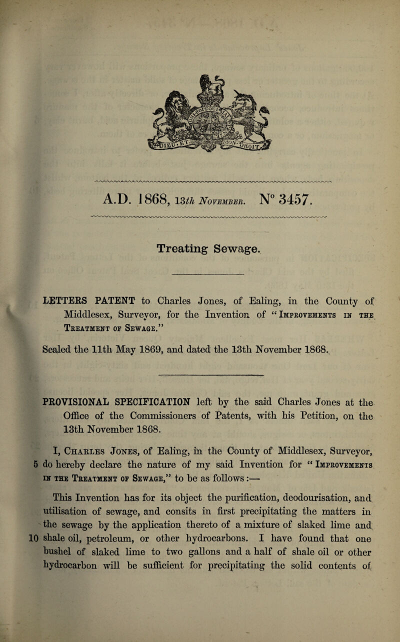 V/>^VA./V\/\/W/\ A.D. 1868, 13th November. N° 3457. Treating Sewage. LETTERS PATENT to Charles Jones, of Ealing, in the County of Middlesex, Surveyor, for the Invention of “Improvements in the Treatment of Sewage.” Sealed the 11th May 1869, and dated the 13th November 1868, PROVISIONAL SPECIFICATION left by the said Charles Jones at the Office of the Commissioners of Patents, with his Petition, on the 13th November 1868. I, Charles Jones, of Ealing, in the County of Middlesex, Surveyor, 5 do hereby declare the nature of my said Invention for “ Improvements in the Treatment of Sewage,” to he as follows:— This Invention has for its object the purification, deodourisation, and utilisation of sewage, and consits in first precipitating the matters in the sewage by the application thereto of a mixture of slaked lime and 10 shale oil, petroleum, or other hydrocarbons. I have found that one bushel of slaked lime to two gallons and a half of shale oil or other hydrocarbon will be sufficient for precipitating the solid contents of