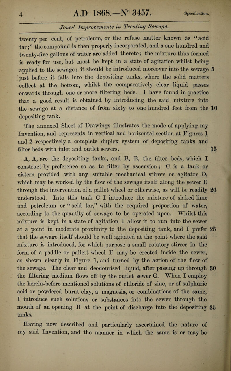 Jones’ Improvements in Treating Sewage. twenty per cent, of petroleum, or the refuse matter known as “ acid far;” the compound is then properly incorporated, and a one hundred and twenty-five gallons of water are added thereto; the mixture thus formed is ready for use, hut must he kept in a state of agitation whilst being ; applied to the sewage; it should he introduced moreover into the sewage 5 just before it falls into the depositing tanks, where the solid matters collect at the bottom, whilst the comparatively clear liquid passes onwards through one or more filtering beds. I have found in practice that a good result is obtained by introducing the said mixture into the sewage at a distance of from sixty to one hundred feet from the 10 ■•depositing tank. The annexed Sheet of Drawings illustrates the mode of applying my Invention, and represents in vertical and horizontal section at Figures 1 and 2 respectively a complete duplex system of depositing tanks and filter beds with inlet and outlet sewers. 15 A, A, are the depositing tanks, and B, B, the filter beds, which I construct by preference so as to filter by ascension; C is a tank of cistern provided with any suitable mechanical stirrer or agitator D* which may he worked by the flow of the sewage itself along the sewer E through the intervention of a pallet wheel or otherwise, as will he readily 20 understood. Into this tank C I introduce the mixture of slaked lime and petroleum or “ acid tar,” with the required proportion of water * according to the quantity of sewage to he operated upon. Whilst this mixture is kept in a state of agitation I allow it to run into the sewer at a point in moderate proximity to the depositing tank, and I prefer 25 that the sewage itself should he well agitated at the point where the said mixture is introduced, for which purpose a small rotatory stirrer in the form of a paddle or pallett wheel E may he erected inside the sewer, as shewn clearly in Eigure 1, and turned by the action of the flow of the sewage. The clear and deodourised liquid, after passing up through 30 the filtering medium flows off by the outlet sewer G. When I employ the hereimbefore mentioned solutions of chloride of zinc, or of sulphuric acid or powdered burnt clay, a magnesia, or combinations of the same, I introduce such solutions or substances into the sewer through the mouth of an opening H at the point of discharge into the depositing 35 tanks. Having now described and particularly ascertained the nature of my said Invention, and the manner in wdiich the same is or may he