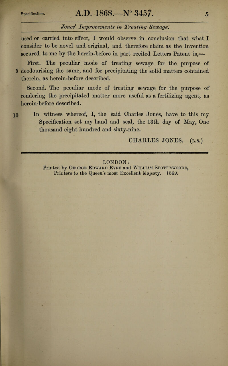 Jones' Improvements in Treating Sewage. used or carried into effect, I would observe in conclusion that what I consider to be novel and original, and therefore claim as the Invention secured to me by the herein-before in part recited Letters Patent is,— Pirst. The peculiar mode of treating sewage for the purpose of 5 deodourising the same, and for precipitating the solid matters contained therein, as herein-before described. Second* The peculiar mode of treating sewage for the purpose of rendering the precipitated matter more useful as a fertilizing agent* as herein-before described. 10 In witness whereof, I, the said Charles Jones, have to this my Specification set my hand and seal, the 13th day of May, One thousand eight hundred and sixty-nine, CHAELES JONES, (l.s.) LONDON: Printed by George Edward Eyre and Wilt jam Spotttswoode, Printers to the Queen’s most Excellent Majesty. 1809.