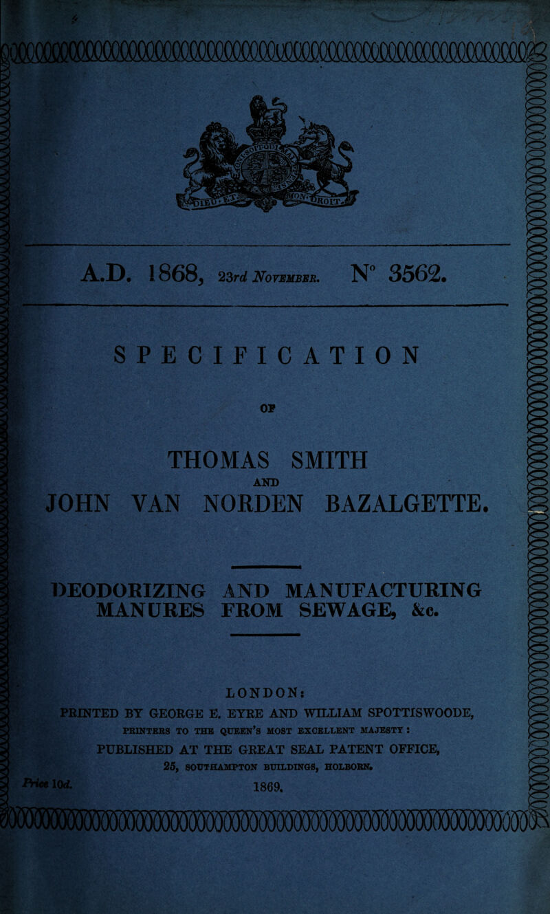 A.D. 1868, 23rd November. N 3562. SPECIFICATION OF THOMAS SMITH AND JOHN VAN NQRDEN BAZALGETTE. DEODORIZING AND MANUFACTURING MANURES FROM SEWAGE, &c. LONDON: PRINTED BT GEORGE E. EYRE AND WILLIAM SPOTTISWOODE, PRINTERS TO THE QUEEN’S MOST EXCELLENT MAJESTY : PUBLISHED AT THE GREAT SEAL PATENT OFFICE, 25, SOUTHAMPTON BUILDINGS, HOLBORN. Price 10<f. 1869.