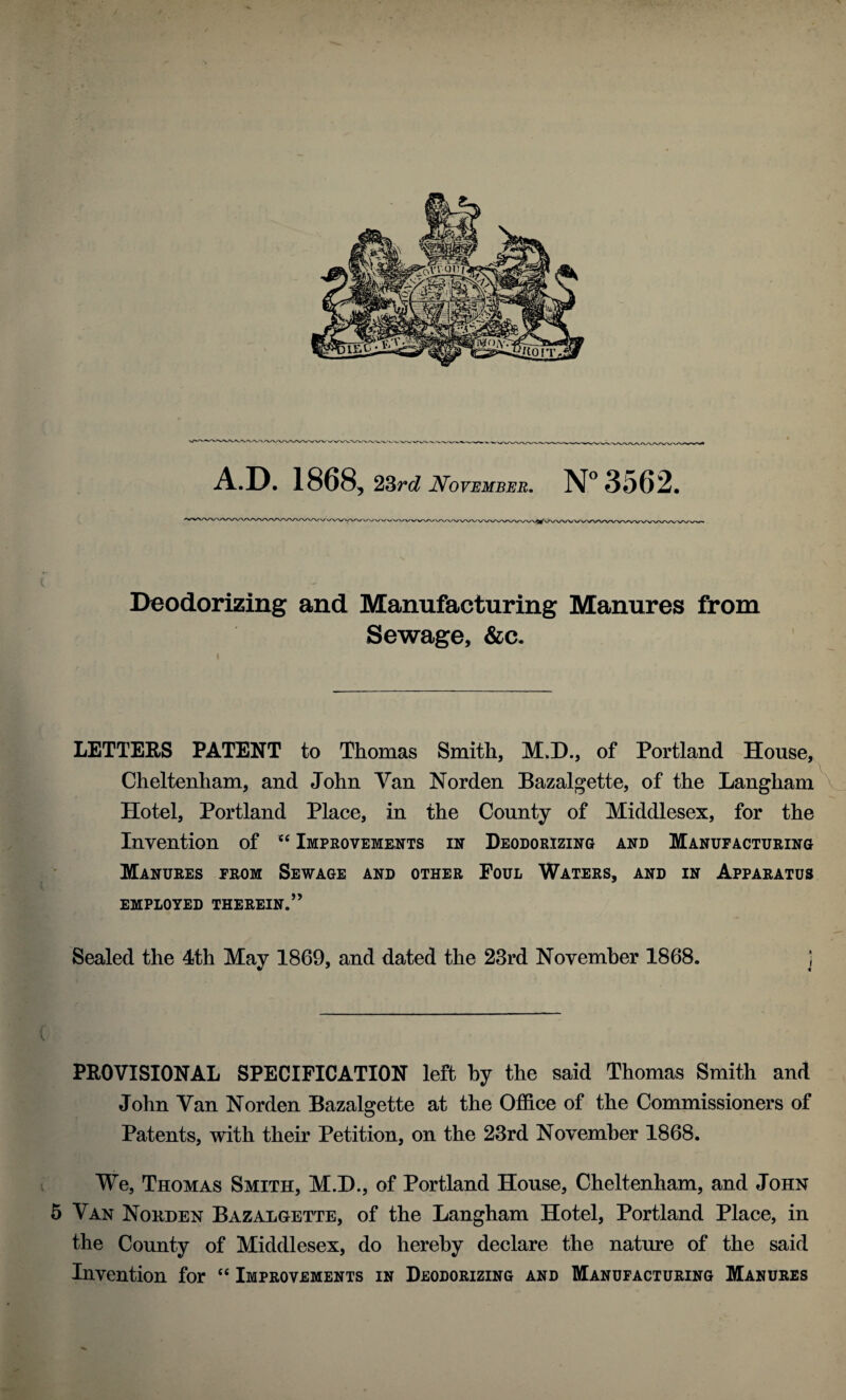 VAA/VX/X A.D. 1868, 23rd November. N°3562. A'WWWWV Deodorizing and Manufacturing Manures from Sewage, &c. LETTERS PATENT to Thomas Smith, M.D., of Portland House, Cheltenham, and John Van Norden Bazalgette, of the Langham Hotel, Portland Place, in the County of Middlesex, for the Invention of tc Improvements in Deodorizing and Manufacturing Manures from Sewage and other Foul Waters, and in Apparatus EMPLOYED THEREIN.” Sealed the 4th May 1869, and dated the 23rd November 1868. ] PROVISIONAL SPECIFICATION left by the said Thomas Smith and John Van Norden Bazalgette at the Office of the Commissioners of Patents, with their Petition, on the 23rd November 1868. We, Thomas Smith, M.D., of Portland House, Cheltenham, and John 5 Van Norden Bazalgette, of the Langham Hotel, Portland Place, in the County of Middlesex, do hereby declare the nature of the said Invention for “ Improvements in Deodorizing and Manufacturing Manures