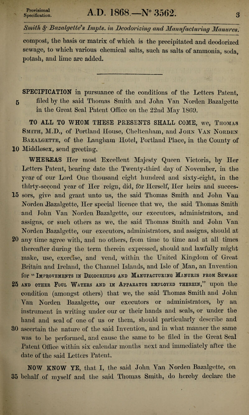 Provisional Specification. A.D. 1868.—N° 3562. 3 Smith 8f Bazalgette's Impts. in Deodorizing and Manufacturing Manures. compost, the basis or matrix of which is the precipitated and deodorized sewage, to which various chemical salts, such as salts of ammonia, soda, potash* and lime are added. SPECIFICATION in pursuance of the conditions of the Letters Patent, 5 filed by the said Thomas Smith and John Van Norden Bazalgette in the Great Seal Patent Office on the 22nd May 1869. TO ALL TO WHOM THESE PRESENTS SHALL COME, we, Thomas Smith, M.D., of Portland House, Cheltenham, and John Van Noilden Bazalgette, of the Langliam Hotel, Portland Place, in the County of JO Middlesex, send greeting, WHEREAS Her most Excellent Majesty Queen Victoria, by Her Letters Patent, bearing date the Twenty-.third day of November, in the year of our Lord One thousand eight hundred and sixty-eight, in the thirty-second year of Her reign, did, for Herself, Her heirs and sucees- 15 sors, give and grant unto us, the said Thomas Smith and John Van Norden Bazalgette, Her special licence that we, the said Thomas Smith and John Van Norden Bazalgette, our executors, administrators, and assigns, or such others as we, the said Thomas Smith and John Van Norden Bazalgette, our executors, administrators, and assigns, should at 20 any time agree with, and no others, from time to time and at all times thereafter during the term therein expressed, should and lawfully might make, use, exercise, and vend, within the United Kingdom of Great Britain and Ireland, the Channel Islands, and Isle of Man, an Invention for ‘‘ Improvements ix Deodorizing and Manufacturing Manures from Sewage 25 AND OTHER FOUL WATERS AND IN APPARATUS EMPLOYED THEREIN,” Upon the condition (amongst others) that we, the said Thomas Smith and John Van Norden Bazalgette, our executors or administrators, by an instrument in writing under our or their hands and seals, or under the hand and seal of one of us or them, should particularly describe and 80 ascertain the nature of the said Invention, and in what manner the same was to he performed, and cause the same to he filed in the Great Seal Patent Office within six calendar months next and immediately after the date of the said Letters Patent. NOW KNOW YE, that I, the said John Van Norden Bazalgette, on 35 behalf of myself and the said Thomas Smith, do hereby declare the