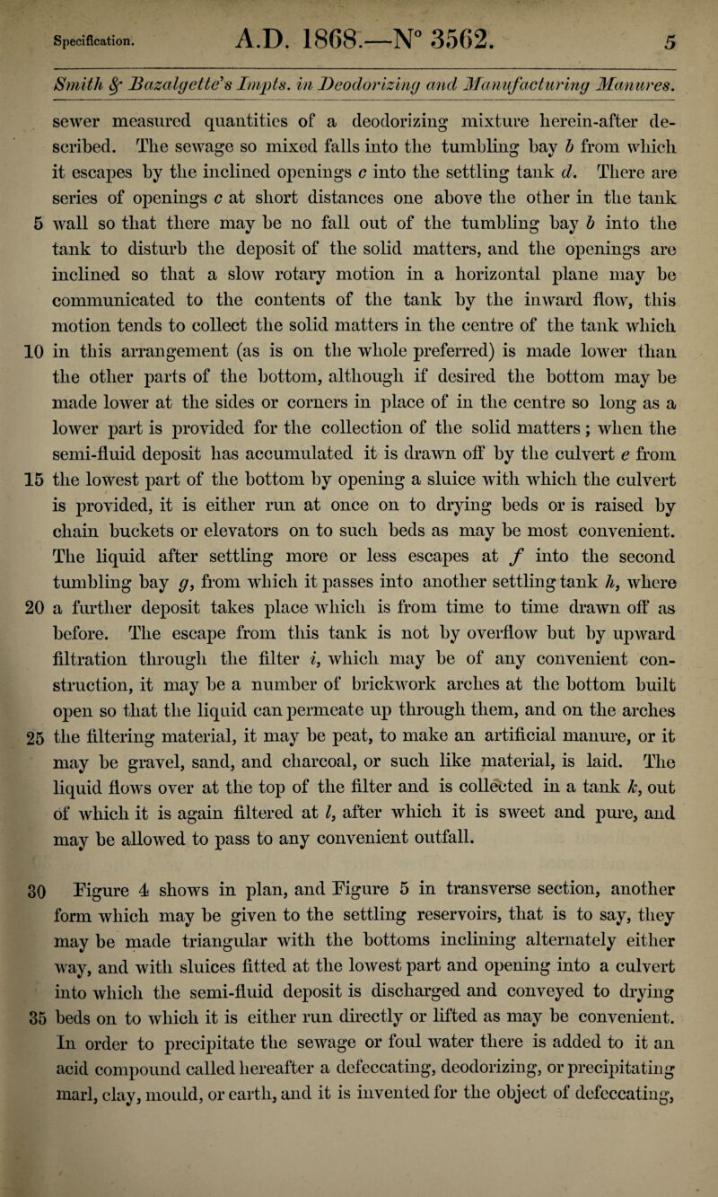 Smith Sf Bazalgette’s Impts. in Deodorizing and Manufacturing Manures. sewer measured quantities of a deodorizing mixture herein-after de¬ scribed. The sewage so mixed falls into the tumbling bay h from which it escapes by the inclined openings c into the settling tank d. There are series of openings c at short distances one above the other in the tank 5 wall so that there may be no fall out of the tumbling bay b into the tank to disturb the deposit of the solid matters, and the openings are inclined so that a slow rotary motion in a horizontal plane may be communicated to the contents of the tank by the inward flow, this motion tends to collect the solid matters in the centre of the tank which 10 in this arrangement (as is on the whole preferred) is made lower than the other parts of the bottom, although if desired the bottom may be made lower at the sides or comers in place of in the centre so long as a lower part is provided for the collection of the solid matters; when the semi-fluid deposit has accumulated it is drawn off by the culvert e from 15 the lowest part of the bottom by opening a sluice with which the culvert is provided, it is either run at once on to drying beds or is raised by chain buckets or elevators on to such beds as may be most convenient. The liquid after settling more or less escapes at f into the second tumbling bay g, from which it passes into another settling tank h, where 20 a further deposit takes place which is from time to time drawn off as before. The escape from this tank is not by overflow but by upward filtration through the filter i, which may be of any convenient con¬ struction, it may be a number of brickwork arches at the bottom built open so that the liquid can permeate up through them, and on the arches 25 the filtering material, it may be peat, to make an artificial manure, or it may be gravel, sand, and charcoal, or such like material, is laid. The liquid flows over at the top of the filter and is collected in a tank tc, out of which it is again filtered at l, after which it is sweet and pure, and may be allowed to pass to any convenient outfall. 30 Figure 4 shows in plan, and Figure 5 in transverse section, another form which may be given to the settling reservoirs, that is to say, they may be made triangular with the bottoms inclining alternately either way, and with sluices fitted at the lowest part and opening into a culvert into which the semi-fluid deposit is discharged and conveyed to drying 35 beds on to which it is either run directly or lifted as may be convenient. In order to precipitate the sewage or foul water there is added to it an acid compound called hereafter a defeccating, deodorizing, or precipitating marl, clay, mould, or earth, and it is invented for the object of defeccating,