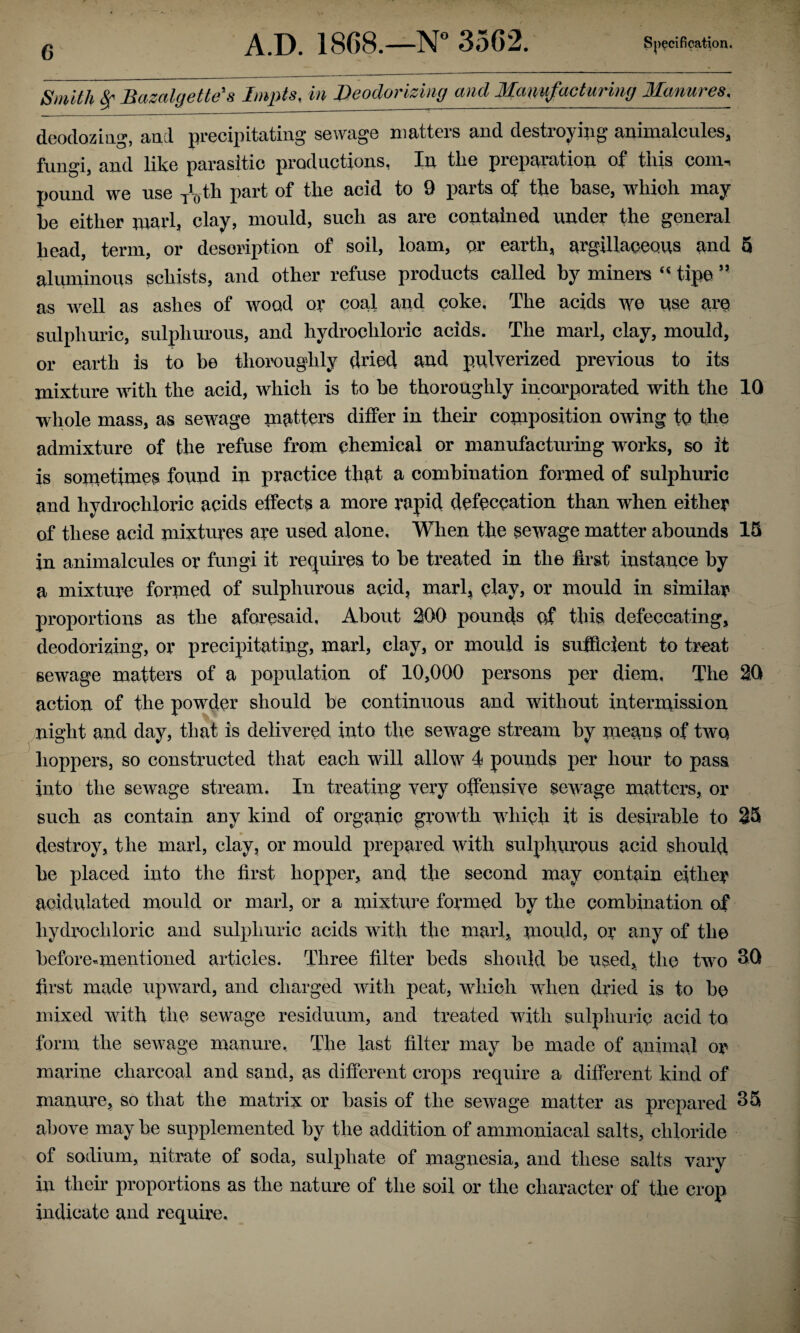 Smith 8f Bazalgette's Impts, in Deodorizing and Manufacturing Manures. deodozing, and precipitating sewage matters and destroying animalcules, fungi, and like parasitic productions, In tlie preparation of this com-, pound we use /0th part of the acid to 9 parts of the base, which may be either marl, clay, mould, such as are contained under the general head, term, or description of soil, loam, or earth, argillaceous and 5 aluminous schists, and other refuse products called by miners <s tip© ” as well as ashes of wood or coal and coke. The acids we use are sulphuric, sulphurous, and hydrochloric acids. The marl, clay, mould, or earth is to be thoroughly dried and pulverized previous to its mixture with the acid, which is to be thoroughly incorporated with the 10 whole mass, as sewage matters differ in their composition owing to the admixture of the refuse from chemical or manufacturing w orks, so it is sometimes found in practice that a combination formed of sulphuric and hydrochloric acids effects a more rapid defeccation than when either of these acid mixtures are used alone, When the sewage matter abounds 15 in animalcules or fungi it requires to be treated in the first instance by a mixture formed of sulphurous acid, marl, clay, or mould in similar proportions as the aforesaid, About 200 pounds of this, defeccating, deodorizing, or precipitating, marl, clay, or mould is sufficient to treat sewage matters of a population of 10,000 persons per diem. The 20 action of the powrder should be continuous and without intermission night and day, that is delivered into the sewage stream by means of two hoppers, so constructed that each will allow 4 pounds per hour to pass into the sewage stream. In treating very offensive sewage matters, or such as contain any kind of organic growdli vdlieh it is desirable to 25 destroy, the marl, clay, or mould prepared with sulphurous acid should be placed into the first hopper, and the second may contain either acidulated mould or marl, or a mixture formed by the combination of hydrochloric and sulphuric acids with the marl, mould, or any of the before-mentioned articles. Three filter beds should be used, the two 3Q first made upward, and charged with peat, which wdxen dried is to be mixed wdth the sewrage residuum, and treated with sulphuric acid to form the sew7age manure. The last filter may be made of animal or marine charcoal and sand, as different crops require a different kind of manure, so that the matrix or basis of the sewage matter as prepared 35 above maybe supplemented by the addition of ammoniacal salts, chloride of sodium, nitrate of soda, sulphate of magnesia, and these salts vary in their proportions as the nature of the soil or the character of the crop indicate and require.