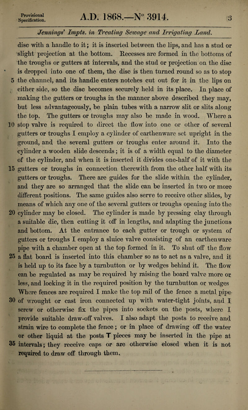 Provisional Specification. A.D. 1868.—N° 3914. 3 Jennings' Impts. in Treating Sewage and Irrigating Land. disc with a handle to it; it is inserted between the lips, and has a stud or slight projection at the bottom. Recesses are formed in the bottoms of the troughs or gutters at intervals, and the stud or projection on the disc is dropped into one of them, the disc is then turned round so as to stop 5 the channel, and its handle enters notches cut out for it in the lips on either side, so the disc becomes securely held in its place. In place of making the gutters or troughs in the manner above described they may, but less advantageously, he plain tubes with a narrow slit or slits along the top. The gutters or troughs may also he made in wood. Where a 10 stop valve is required to direct the flow into one or other of several gutters or troughs I employ a cylinder of earthenware set upright in the ground, and the several gutters or troughs enter around it. Into the cylinder a wooden slide descends; it is of a width equal to the diameter of the cylinder, and when it is inserted it divides one-half of it with the 15 gutters or troughs in connection therewith from the other half with its gutters or troughs. There are guides for the slide within the cylinder,, and they are so arranged that the slide can he inserted in two or more different positions. The same guides also serve to receive other slides, by means of which any one of the several gutters or troughs opening into the 20 cylinder may be closed. The cylinder is made by pressing clay through a suitable die, then cutting it off in lengths, and adapting the junctions and bottom. At the entrance to each gutter or trough or system of gutters or troughs I employ a sluice valve consisting of an earthenware pipe with a chamber open at the top formed in it. To shut off the flow 25 a flat hoard is inserted into this chamber so as to act as a valve, and it is held up to its face by a turnbutton or by wedges behind it. The flow can be regulated as may be required by raising the board valve more or. less, and locking it in the required position by the turnbutton or wedges Where fences are required I make the top rail of the fence a metal pipe 30 of wrought or cast iron connected up with water-tight joints, and I screw or otherwise fix the pipes into sockets on the posts, where I provide suitable draw-off valves. I also adapt the posts to receive and strain wire to complete the fence; or in place of drawing off the water or other liquid at the posts T pieces may be inserted in the pipe at 35 intervals; they receive caps or are otherwise closed when it is not required to draw off through them.