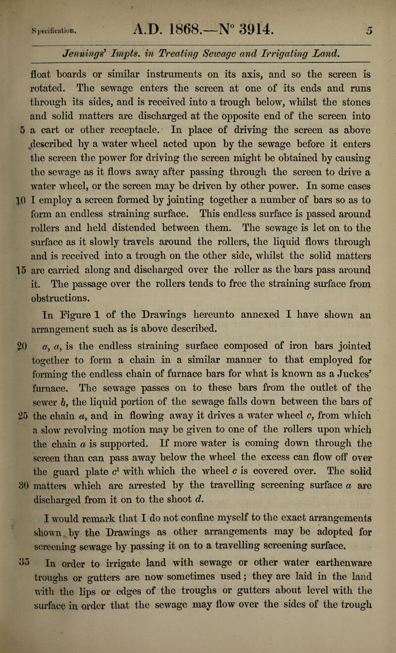 Jennings' Impts. in Treating Seioage and Irrigating Land. float boards or similar instruments on its axis, and so the screen is rotated. The sewage enters the screen at one of its ends and runs through its sides, and is received into a trough below, whilst the stones and solid matters are discharged at the opposite end of the screen into 5 a cart or other receptacle. In place of driving the screen as above ^described by a water wheel acted upon by the sewage before it enters the screen the power for driving the screen might be obtained by causing the sewage as it flows away after passing through the screen to drive a water wheel, or the screen may be driven by other power. In some cases 10 I employ a screen formed by jointing together a number of bars so as to form an endless straining surface. This endless surface is passed around rollers and held distended between them. The sewage is let on to the surface as it slowly travels around the rollers, the liquid flows through and is received into a trough on the other side, whilst the solid matters 15 are carried along and discharged over the roller as the bars pass around it. The passage over the rollers tends to free the straining surface from obstructions. In Eigure 1 of the Drawings hereunto annexed I have shown an arrangement such as is above described, 20 a, a, is the endless straining surface composed of iron bars jointed together to form a chain in a similar manner to that employed for forming the endless chain of furnace bars for what is known as a Juckes’ furnace. The sewage passes on to these bars from the outlet of the sewer 6, the liquid portion of the sewage falls down between the bars of 25 the chain a, and in flowing away it drives a water wheel c, from which a slow revolving motion may be given to one of the rollers upon which the chain a is supported. If more water is coming down through the screen than can pass away below the wheel the excess can flow off over the guard plate e1 with which the wheel c is covered over. The solid 30 matters which are arrested by the travelling screening surface a are discharged from it on to the shoot d. I would remark that I do not confine myself to the exact arrangements shown by the Drawings as other arrangements may be adopted for screening sewage by passing it on to a travelling screening surface. 35 In order to irrigate land with sewage or other water earthenware troughs or gutters are now sometimes used; they are laid in the land with the lips or edges of the troughs or gutters about level with the surface in order that the sewage may flow over the sides of the trough