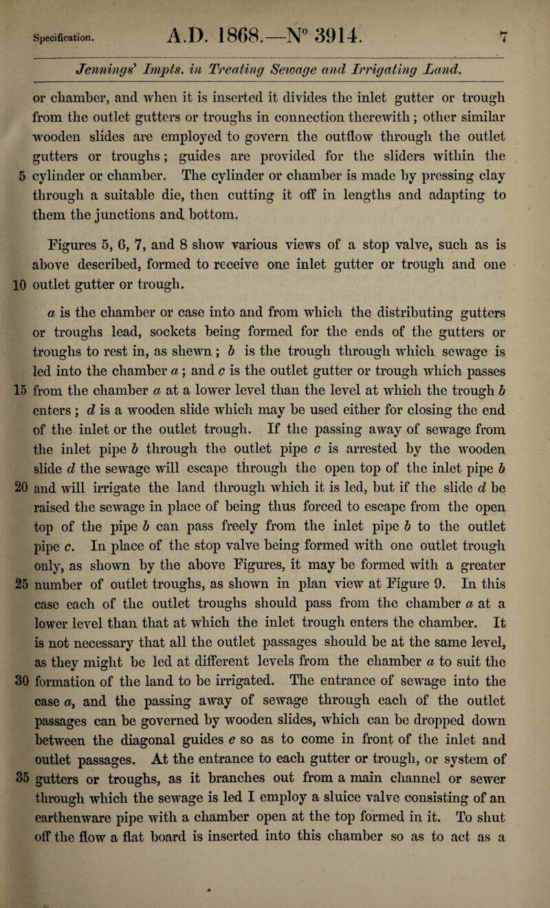 Jennings' Impts. in Treating Sewage and Irrigating Land. or chamber, and when it is inserted it divides the inlet gutter or trough from the outlet gutters or troughs in connection therewith; other similar wooden slides are employed to govern the outflow through the outlet gutters or troughs; guides are provided for the sliders within the 5 cylinder or chamber. The cylinder or chamber is made by pressing clay through a suitable die, then cutting it off in lengths and adapting to them the junctions and bottom. Figures 5, 6, 7, and 8 show various views of a stop valve, such as is above described, formed to receive one inlet gutter or trough and one 10 outlet gutter or trough. a is the chamber or case into and from which the distributing gutters or troughs lead, sockets being formed for the ends of the gutters or troughs to rest in, as shewn; b is the trough through which sewage is led into the chamber a; and c is the outlet gutter or trough which passes 15 from the chamber a at a lower level than the level at which the trough b enters ; d is a wooden slide which may be used either for closing the end of the inlet or the outlet trough. If the passing away of sewage from the inlet pipe b through the outlet pipe c is arrested by the wooden slide d the sewage will escape through the open top of the inlet pipe b 20 and will irrigate the land through which it is led, but if the slide d be raised the sewage in place of being thus forced to escape from the open top of the pipe b can pass freely from the inlet pipe b to the outlet pipe c. In place of the stop valve being formed with one outlet trough only, as shown by the above Figures, it may be formed with a greater 25 number of outlet troughs, as shown in plan view at Figure 9. In this case each of the outlet troughs should pass from the chamber ^ at a lower level than that at which the inlet trough enters the chamber. It is not necessary that all the outlet passages should be at the same level, as they might be led at different levels from the chamber a to suit the 30 formation of the land to be irrigated. The entrance of sewage into the case a3 and the passing away of sewage through each of the outlet passages can be governed by wooden slides, which can be dropped down between the diagonal guides e so as to come in front of the inlet and outlet passages. At the entrance to each gutter or trough, or system of 35 gutters or troughs, as it branches out from a main channel or sewer through which the sewage is led I employ a sluice valve consisting of an earthenware pipe with a chamber open at the top formed in it. To shut off the flow a flat board is inserted into this chamber so as to act as a
