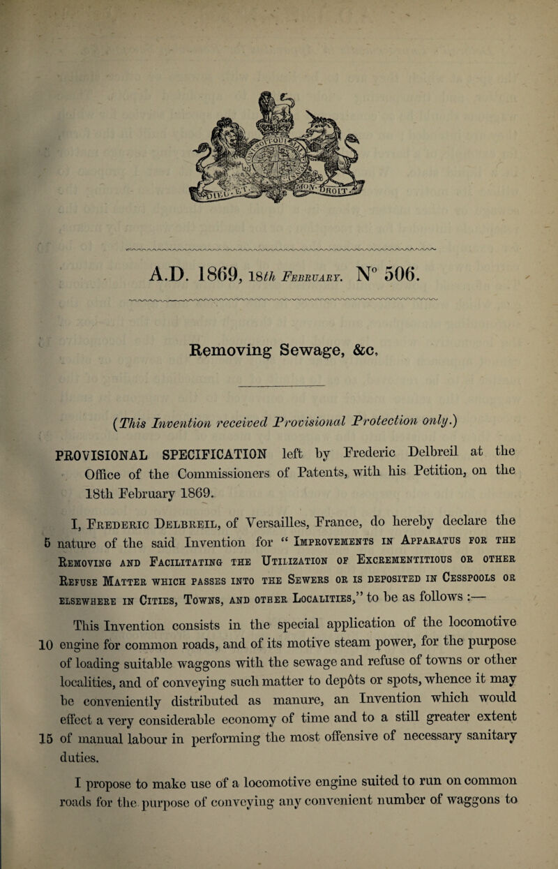 A.D. 1869, 18th February. N° 506. Removing Sewage, &c. (This Invention received Provisional Protection only.') PROVISIONAL SPECIFICATION left by Frederic Delbreil at tlie Office of the Commissioners of Patents, with his Petition, on the 18th February 1869. I I, Frederic Delbreil, of Versailles, France, do hereby declare the 5 nature of the said Invention for “ Improvements in Apparatus for the Removing and Facilitating the Utilization of Excrementitious or other Refuse Matter which passes into the Sewers or is deposited in Cesspools or elsewhere in Cities, Towns, and other Localities,” to he as follows : This Invention consists in the special application of the locomotive 10 engine for common roads, and of its motive steam power, for the purpose of loading suitable waggons with the sewage and refuse of towns or other localities, and of conveying such matter to depots or spots, whence it may he conveniently distributed as manure, an Invention which would effect a very considerable economy of time and to a still greater extent 15 of manual labour in performing the most offensive of necessary sanitary duties. I propose to make use of a locomotive engine suited to run on common roads for the purpose of conveying any convenient number of waggons to