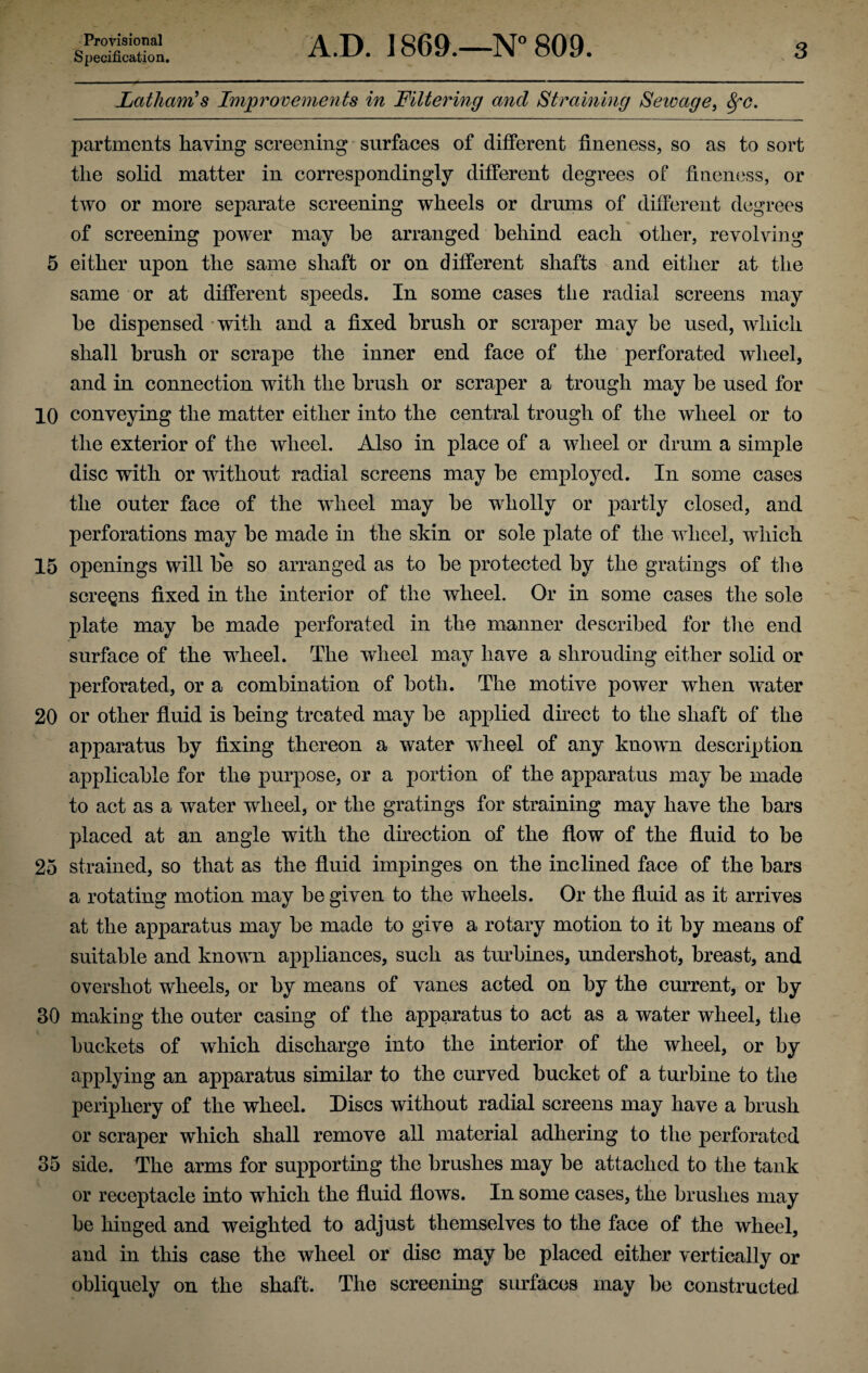 Specification. A.D. 1869.—N° 809. 3 Latham's Improvements in Littering and Straining Seivage, fyc. partments having screening surfaces of different fineness, so as to sort the solid matter in correspondingly different degrees of fineness, or two or more separate screening wheels or drums of different degrees of screening power may be arranged behind each other, revolving 5 either upon the same shaft or on different shafts and either at the same or at different speeds. In some cases the radial screens may he dispensed with and a fixed brush or scraper may be used, which shall brush or scrape the inner end face of the perforated wheel, and in connection with the brush or scraper a trough may be used for 10 conveying the matter either into the central trough of the wheel or to the exterior of the wheel. Also in place of a wheel or drum a simple disc with or without radial screens may be employed. In some cases the outer face of the wheel may be wholly or partly closed, and perforations may be made in the skin or sole plate of the wheel, which 15 openings will be so arranged as to be protected by the gratings of the screens fixed in the interior of the wheel. Or in some cases the sole plate may be made perforated in the manner described for the end surface of the wheel. The wheel may have a shrouding either solid or perforated, or a combination of both. The motive power when water 20 or other fluid is being treated may be applied direct to the shaft of the apparatus by fixing thereon a water wheel of any known description applicable for the purpose, or a portion of the apparatus may be made to act as a water wheel, or the gratings for straining may have the bars placed at an angle with the direction of the flow of the fluid to be 25 strained, so that as the fluid impinges on the inclined face of the bars a rotating motion may be given to the wheels. Or the fluid as it arrives at the apparatus may be made to give a rotary motion to it by means of suitable and known appliances, such as turbines, undershot, breast, and overshot wheels, or by means of vanes acted on by the current, or by 30 making the outer casing of the apparatus to act as a water wheel, the buckets of which discharge into the interior of the wheel, or by applying an apparatus similar to the curved bucket of a turbine to the periphery of the wheel. Discs without radial screens may have a brush or scraper which shall remove all material adhering to the perforated 35 side. The arms for supporting the brushes may be attached to the tank or receptacle into which the fluid flows. In some cases, the brushes may be hinged and weighted to adjust themselves to the face of the wheel, and in this case the wheel or disc may be placed either vertically or obliquely on the shaft. The screening surfaces may be constructed