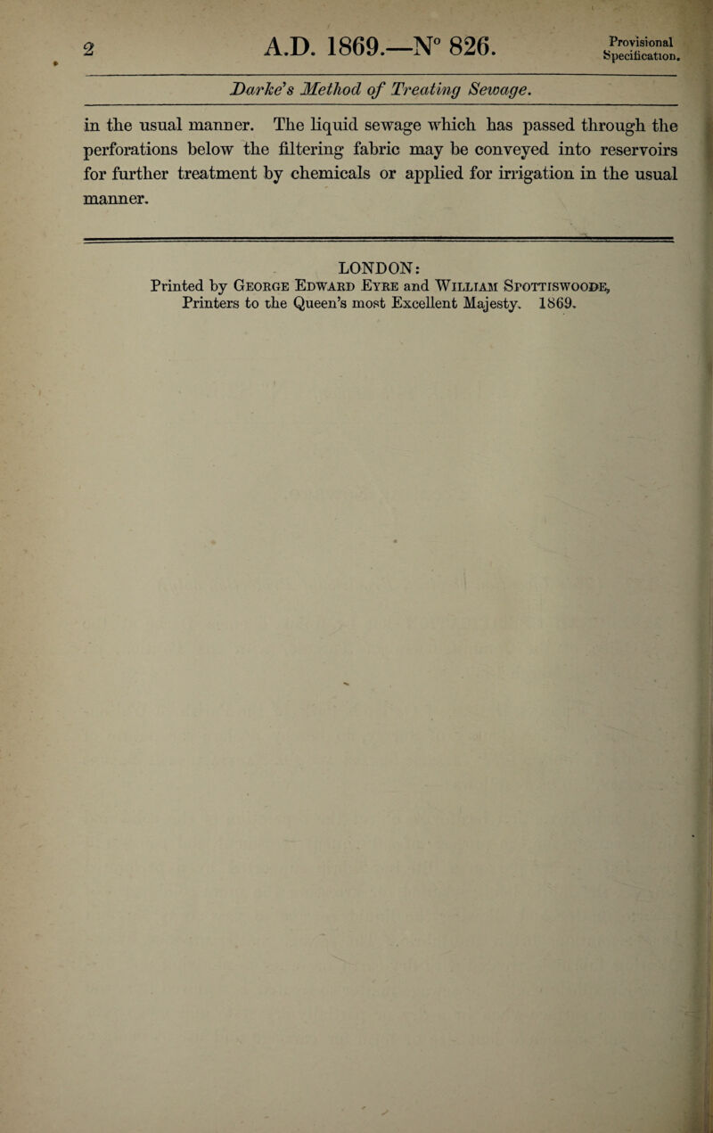 Specification. Darke's Method of Treating Sewage. in the usual manner. The liquid sewage which has passed through the perforations below the filtering fabric may be conveyed into reservoirs for further treatment by chemicals or applied for irrigation in the usual manner. LONDON: Printed by George Edward Eyre and William Sfottiswoode, Printers to the Queen’s most Excellent Majesty. 1869,