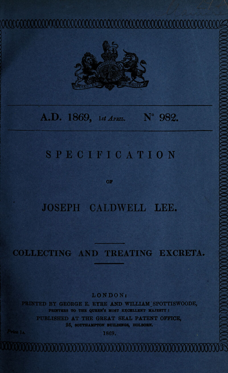 iQccaxM^ f ••t A.D. 1869, ist April. N* 982. SPECIFICATION OF JOSEPH CALDWELL LEE. . r- . COLLECTING AND TREATING EXCRETA. LONDON: PRINTED BY GEORGE E. EYRE AND WILLIAM SPOTTISWOODE, PRINTERS TO THE QUEEN’S MOST EXCELLENT MAJESTY : PUBLISHED AT THE GREAT SEAL PATENT OFFICE, 25, SOUTHAMPTON BUILDINGS, HOLROBN. 1869.