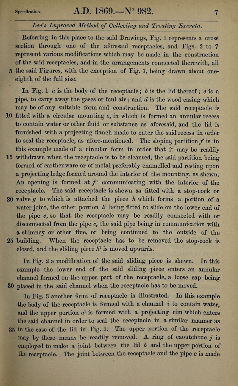 Lee's Improved Method of Collecting and Treating Excreta. Referring in tliis place to the said Drawings, Dig. 1 represents a cross section through one of the aforesaid receptacles, and Digs. 2 to 7 represent various modifications which may he made in the construction of the said receptacles, and in the arrangements connected therewith, all 5 the said Digures, with the exception of Dig. 7, being drawn about one- eighth of the full size. In Dig. 1 a is the body of the receptacle; b is the lid thereof; c is a pipe, to carry away the gases or foul air ; and d is the wood casing which may be of any suitable form and construction. The said receptacle is 10 fitted with a circular mounting £, in which is formed an annular recess to contain water or other fluid or substance as aforesaid, and the lid is furnished with a projecting fianch made to enter the said recess in order to seal the receptacle, as afore-mentioned. The sloping partition/ is in this example made of a circular form in order that it may be readily 15 withdrawn when the receptacle is to be cleansed, the said partition being formed of earthenware or of metal preferably enamelled and resting upon a projecting ledge formed around the interior of the mounting, as shewn. An opening is formed at f1 communicating with the interior of the receptacle. The said receptacle is shewn as fitted with a stop-cock or 20 valve g to which is attached the piece h which forms a portion of a water joint, the other portion h1 being fitted to slide on the lower end of the pipe c, so that the receptacle may be readily connected with or disconnected from the pipe c, the said pipe being in communication with a chimney or other flue, or being continued to the outside of the 25 building. When the receptacle has to be removed the stop-cock is closed, and the sliding piece lil is moved upwards. In Dig. 2 a modification of the said sliding piece is shewn. In this example the lower end of the said sliding piece enters an annular channel formed on the upper part of the receptacle, a loose cap being 30 placed in the said channel when the receptacle has to be moved. In Dig. 3 another form of receptacle is illustrated. In this example the body of the receptacle is formed with a channel i to contain water, and the upper portion a1 is formed with a projecting rim which enters the said channel in order to seal the receptacle in a similar manner as 35 in the case of the lid in Dig. 1. The upper portion of the receptacle may by these means be readily removed. A ring of caoutchouc j is employed to make a joint between the lid b and the upper portion of the receptacle. The joint between the receptacle and the pipe c is made