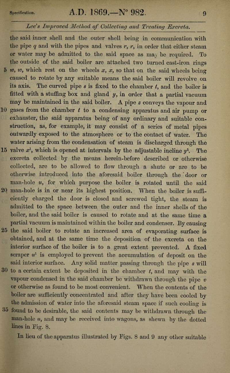 Lee’s Improved Method of Collecting and Treating Excreta. the said inner shell and the outer shell being in communication with the pipe q and with the pipes and valves r, r, in order that either steam or water may be admitted to the said space as may be required. To the outside of the said boiler are attached two turned cast-iron rums O 5 io3 w9 which rest on the wheels x, x, so that on the said wheels being caused to rotate by any suitable means the said boiler will revolve on its axis. The curved pipe s is fixed to the chamber t, and the boiler is fitted with a stuffing box and gland y, in order that a partial vacuum may be maintained in the said boiler. A pipe z conveys the vapour and 10 gases from the chamber t to a condensing apparatus and air pump or exhauster, the said apparatus being of any ordinary and suitable con¬ struction, as, for example, it may consist of a series of metal pipes outwardly exposed to the atmosphere or to the contact of water. The water arising from the condensation of steam is discharged through the 15 valve x\ which is opened at intervals by the adjustable incline y\ The excreta collected by the means herein-before described or otherwise collected, are to be allowed to flow through a shute or are to be otherwise introduced into the aforesaid boiler through the ' door or man-hole u3 for which purpose the boiler is rotated until the said 20 man-hole is in or near its highest position. When the boiler is suffi¬ ciently charged the door is closed and screwed tight, the steam is admitted to the space between the outer and the inner shells of the boiler, and the said boiler is caused to rotate and at the same time a partial vacuum is maintained within the boiler and condenser. By causing 25 the said boiler to rotate an increased area of evaporating surface is obtained, and at the same time the deposition of the excreta on the interior surface of the boiler is to a great extent prevented. A fixed scraper u1 is employed to prevent the accumulation of deposit on the said interior surface. Any solid matter passing through the pipe s will 30 to a certain extent be deposited in the chamber ts and may with the vapour condensed in the said chamber be withdrawn through the pipe v or otherwise as found to be most convenient. When the contents of the boiler are sufficiently concentrated and after they have been cooled by the admission of water into the aforesaid steam space if such cooling is 35 found to be desirable, the said contents may be withdrawn through the man-hole u, and may be received into wagons, as shewn by the dotted lines in Pig. 8. In lieu of the apparatus illustrated by Eigs. 8 and 9 any other suitable