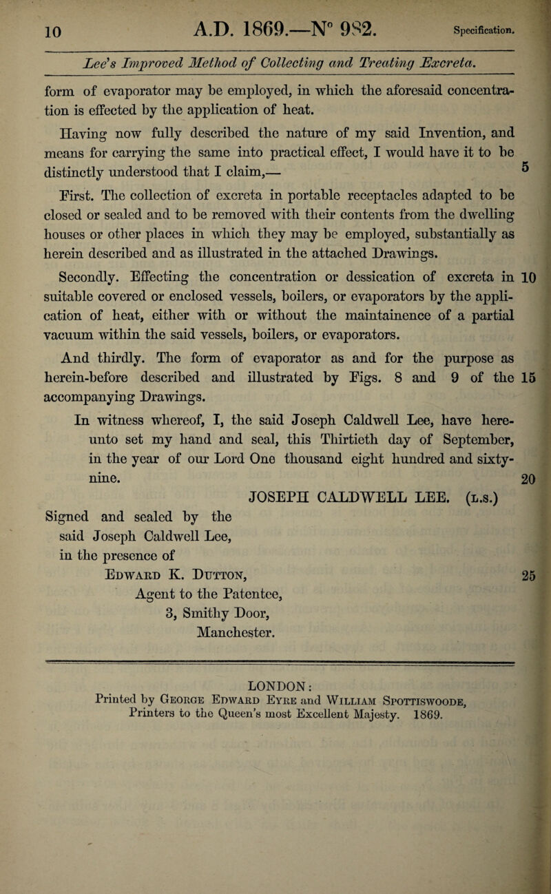 Lee's Improved Method of Collecting and Treating Excreta. form of evaporator may be employed, in which the aforesaid concentra¬ tion is effected by the application of heat. Having now fully described the nature of my said Invention, and means for carrying the same into practical effect, I would have it to be distinctly understood that I claim,— ® First. The collection of excreta in portable receptacles adapted to be closed or sealed and to be removed with their contents from the dwelling houses or other places in which they may be employed, substantially as herein described and as illustrated in the attached Drawings. Secondly. Effecting the concentration or dessication of excreta in 10 suitable covered or enclosed vessels, boilers, or evaporators by the appli¬ cation of heat, either with or without the maintainence of a partial vacuum within the said vessels, boilers, or evaporators. And thirdly. The form of evaporator as and for the purpose as herein-before described and illustrated by Eigs. 8 and 9 of the 15 accompanying Drawings. In witness whereof, I, the said Joseph Caldwell Lee, have here¬ unto set my hand and seal, this Thirtieth day of September, in the year of our Lord One thousand eight hundred and sixty- nine. 20 JOSEPH CALDWELL LEE. (l.s.) Signed and sealed by the said Joseph Caldwell Lee, in the presence of Edward K. Dutton, 25 Agent to the Patentee, 3, Smithy Door, Manchester. LONDON: Printed by George Edward Eyre and William Spottiswoode, Printers to the Queens most Excellent Majesty. 1869.