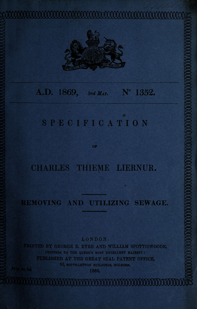 A.D. 1869, 3rd Mat. N” 1352. SPECIFICATION OP CHARLES THIEME LIERNUR. 1 v* REMOVING AND UTILIZING SEWAGE. LONDON: PRINTED BY GEORGE E. EYRE AND WILLIAM SPOTTISWOODE, PRINTERS TO THE QUEEN’S MOST EXCELLENT MAJESTY : PUBLISHED AT THE GREAT SEAL PATENT OFFICE, 25, SOUTHAMPTON BUILDINGS, HOLBORN. 1869.