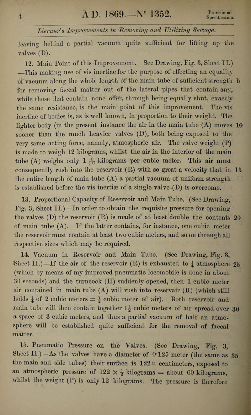 Liernurs Improvements in Removing and Utilizing Sewage. leaving behind a partial vacuum quite sufficient for fitting up the valves (D). 12. Main Point of this Improvement. See Drawing, Pig. 3, Sheet II.) _This making use of vis inertiae for the purpose of effecting an equality of vacuum along the whole length of the main tube of sufficient strength 5 for removing faecal matter out of the lateral pipes that contain any, while those that contain none offer, through being equally shut, exactly the same resistance, is the main point of this improvement. The vis inertiae of bodies is, as is well known, in proportion to their weight. The lighter body (in the present instance the air in the main tube (A) moves 10 sooner than the much heavier valves (D), both being exposed to the very same acting force, namely, atmospheric air. The valve weight (P) is made to weigh 12 kilograms, whilst the air in the interior of the main tube (A) weighs only 1 kilograms per cubic meter. This air must consequently rush into the reservoir (R) with so great a velocity that in 15 the entire length of main tube (A) a partial vacuum of uniform strength is established before the vis inertiae of a single valve (D) is overcome. 13. Proportional Capacity of Reservoir and Main Tube. (See Drawing, Pig. 3, Sheet II.)—In order to obtain the requisite pressure for opening the valves (D) the reservoir (R) is made of at least double the contents 20 of main tube (A). If the latter contains, for instance, one cubic meter the reservoir must contain at least two cubic meters, and so on through all respective sizes which may be required. 14. Vacuum in Reservoir and Main Tube. (See Drawing, Pig. 3, Sheet II.)—If the air of the reservoir (R) is exhausted to \ atmosphere 25 (which by means of my improved pneumatic locomobile is done in about 30 seconds) and the turncock (H) suddenly opened, then 1 cubic meter air contained in main tube (A) will rush into reservair (R) (which still holds | of 2 cubic meters = ^ cubic meter of air). Roth reservoir and main tube will then contain together 1| cubic meters of air spread over 30 a space of 3 cubic meters, and thus a partial vacuum of half an atmo¬ sphere will be established quite sufficient for the removal of faecal matter. 15. Pneumatic Pressure on the Valves. (See Drawing, Pig. 3, Sheet II.) — As the valves have a diameter of 0*125 meter (the same as 35 the main and side tubes) their surface is 122 □ centimeters, exposed to an atmospheric pressure of 122 X ^ kilograms = about 60 kilograms, whilst the weight (P) is only 12 kilograms. The pressure is therefore