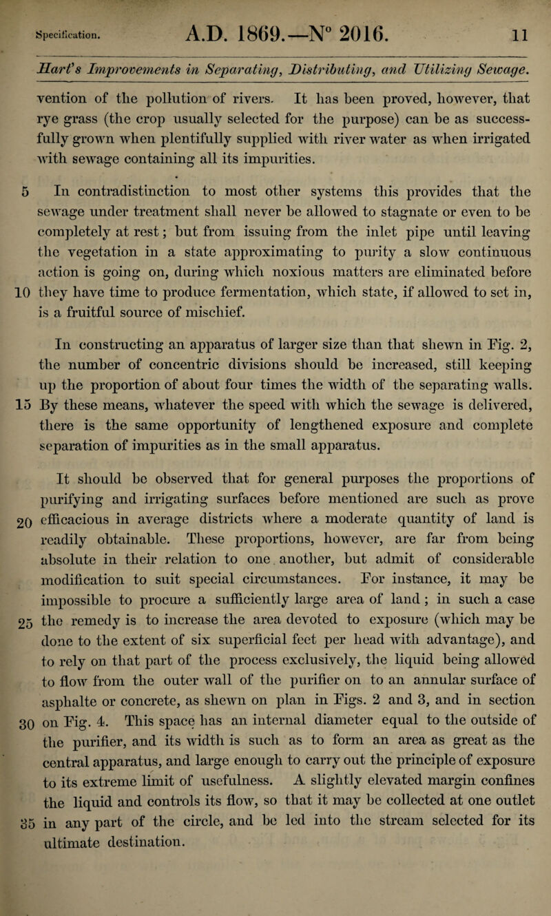 Harfs Improveme7its in Sepm'ating, DisMhuting, mid TJtilizmg Sewage, vention of tlie pollution of rivers. It lias been proved, however, that rye grass (the crop usually selected for the purpose) can be as success¬ fully grown when plentifully supplied with river water as when irrigated with sewage containing all its impurities. 5 In contradistinction to most other systems this provides that the sewage under treatment shall never be allowed to stagnate or even to be completely at rest; but from issuing from the inlet pipe until leaving the vegetation in a state approximating to purity a slow continuous action is going on, during which noxious matters are eliminated before 10 they have time to produce fermentation, which state, if allowed to set in, is a fruitful source of mischief. In constructing an apparatus of larger size than that shewn in Pig. 2, the number of concentric divisions should be increased, still keeping up the proportion of about four times the width of the separating walls. 15 By these means, whatever the speed with which the sewage is delivered, there is the same opportunity of lengthened exposure and complete separation of impurities as in the small apparatus. It should be observed that for general purposes the proportions of purifying and irrigating surfaces before mentioned are such as prove 20 efficacious in average districts where a moderate quantity of land is readily obtainable. These proportions, however, are far from being absolute in their relation to one, another, but admit of considerable modification to suit special circumstances. Por instance, it may be impossible to procure a sufficiently large area of land; in such a case 25 the remedy is to increase the area devoted to exposure (which may be done to the extent of six superficial feet per head with advantage), and to rely on that part of the process exclusively, the liquid being allowed to flow from the outer wall of the purifier on to an annular surface of asphalte or concrete, as shewn on plan in Pigs. 2 and 3, and in section 30 on Pig. 4. This space has an internal diameter equal to the outside of the purifier, and its width is such as to form an area as great as the central apparatus, and large enough to carry out the principle of exposure to its extreme limit of usefulness. A slightly elevated margin confines the liquid and controls its flow, so that it may be collected at one outlet 35 in any part of the circle, and be led into the stream selected for its ultimate destination.