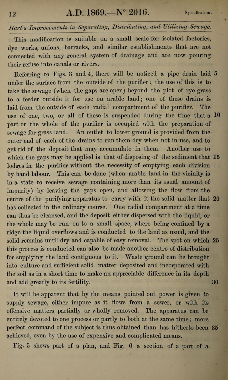 Hcu'fs Improvements in Separating, Distributing, and Utilizing Sewage. This modification is suitable on a small scale for isolated factories, dye works, unions, barracks, and similar establishments that are not connected with any general system of drainage and are now pouring their refuse into canals or rivers. Referring to Eigs. 3 and 4, there will be noticed a pipe drain laid 5 under the surface from the outside of the purifier ; the use of this is to take the sewage (when the gaps are open) beyond the plot of rye grass to a feeder outside it for use on arable land; one of these drains is laid from the outside of each radial compartment of the purifier. The use of one, two, or all of these is suspended during the time that a 10 part or the whole of the purifier is occupied with the preparation of sewage for grass land. An outlet to lower ground is provided from the outer end of each of the drains to run them dry when not in use, and to get rid of the deposit that may accumulate in them. Another use to which the gaps may be applied is that of disposing of the sediment that 15 lodges in the purifier without the necessity of emptying each division by hand labour. This can be done (when arable land in the vicinity is in a state to receive sewage containing more than its usual amount of impmaty) by leaving the gaps open, and allowing the flow from the centre of the purifying apparatus to carry with it the solid matter that 20 has collected in the ordinary course. One radial compartment at a time can thus be cleansed, and the deposit either dispersed with the liquid, or the whole may be run on to a small space, where being confined by a ridge the liquid overflows and is conducted to the land as usual, and the solid remains until dry and capable of easy removal. The spot on which 26 this process is conducted can also be made another centre of distribution for supplying the land contiguous to it. Waste ground can be brought into culture and sufficient solid matter deposited and incorporated with the soil as in a short time to make an appreciable difference in its depth and add greatly to its fertility. 30 It will be apparent that by the means pointed out power is given to supply sewage, either impure as it flows from a sewer, or with its offensive matters partially or wholly removed. The apparatus can be entirely devoted to one process or partly to both at the same time; more perfect command of the subject is thus obtained than has hitherto been 36 achieved, even by the use of expensive and complicated means. Eig. 5 shews part of a plan, and Eig. 6 a section of a part of a