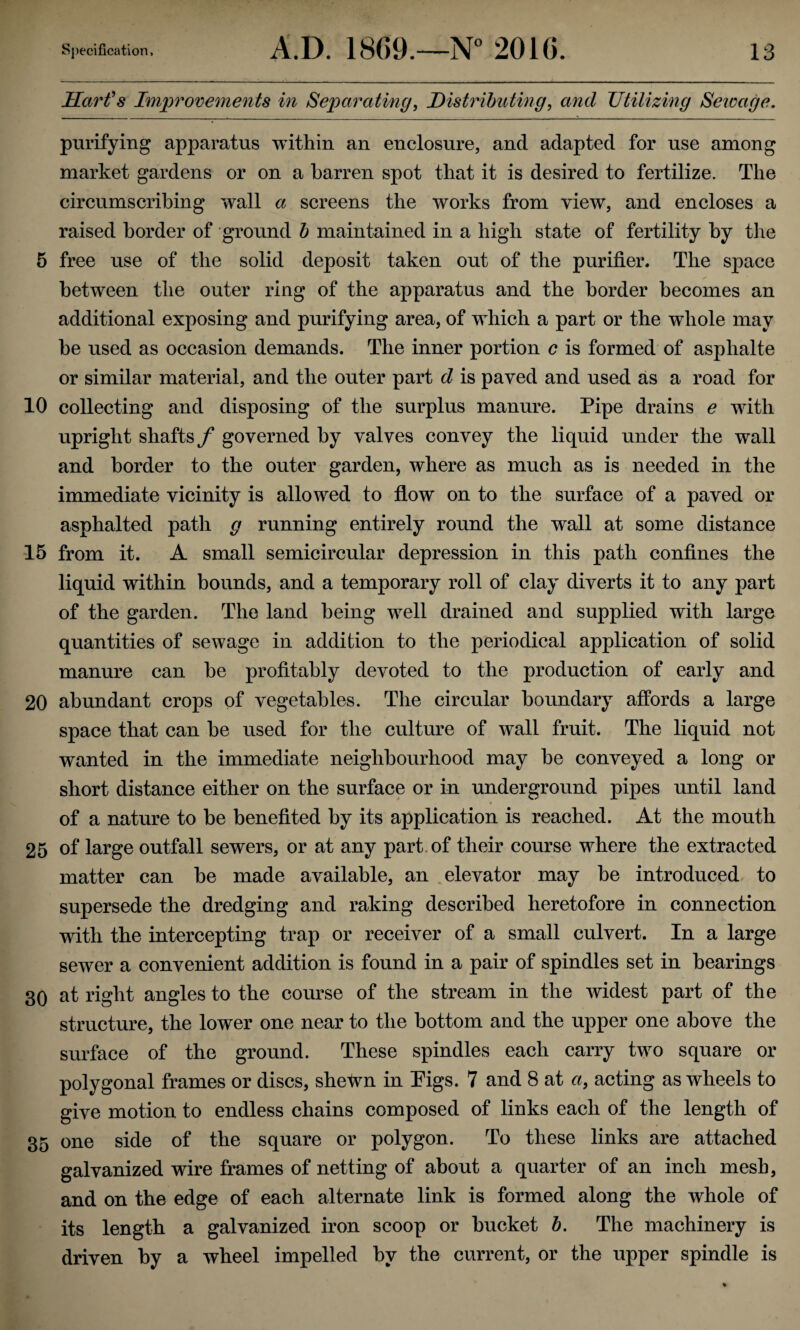 Harfs Imj^rovements in Separating^ Distributing^ and utilizing Sewage. purifying apparatus within an enclosure, and adapted for use among market gardens or on a barren spot that it is desired to fertilize. The circumscribing wall a screens the works from view, and encloses a raised border of ground h maintained in a high state of fertility by tlie 5 free use of the solid deposit taken out of the purifier. The space between the outer ring of the apparatus and the border becomes an additional exposing and purifying area, of which a part or the whole may he used as occasion demands. The inner portion c is formed of asphalte or similar material, and the outer part d is paved and used as a road for 10 collecting and disposing of the surplus manure. Pipe drains e with upright shafts f governed by valves convey the liquid under the wall and border to the outer garden, where as much as is needed in the immediate vicinity is allowed to flow on to the surface of a paved or asphalted path g running entirely round the wall at some distance 15 from it. A small semicircular depression in this path confines the liquid within bounds, and a temporary roll of clay diverts it to any part of the garden. The land being well drained and supplied with large quantities of sewage in addition to the periodical application of solid manure can he profitably devoted to the production of early and 20 abundant crops of vegetables. The circular boundary affords a large space that can he used for the culture of wall fruit. The liquid not wanted in the immediate neighbourhood may be conveyed a long or short distance either on the surface or in underground pipes until land of a nature to be benefited by its application is reached. At the mouth 25 of large outfall sewers, or at any part, of their course where the extracted matter can be made available, an elevator may be introduced, to supersede the dredging and raking described heretofore in connection with the intercepting trap or receiver of a small culvert. In a large sewer a convenient addition is found in a pair of spindles set in bearings 30 at right angles to the course of the stream in the widest part of the structure, the lower one near to the bottom and the upper one above the surface of the ground. These spindles each carry two square or polygonal frames or discs, shefvn in Tigs. 7 and 8 at a, acting as wheels to give motion to endless chains composed of links each of the length of 35 one side of the square or polygon. To these links are attached galvanized wire frames of netting of about a quarter of an inch mesh, and on the edge of each alternate link is formed along the whole of its length a galvanized iron scoop or bucket b. The machinery is driven by a wheel impelled by the current, or the upper spindle is