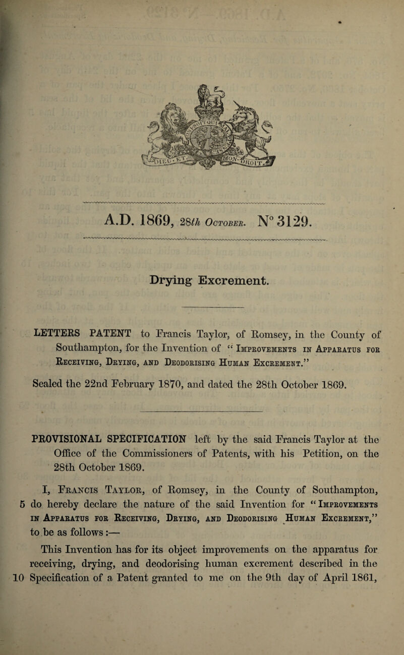 Drying Excrement. LETTERS PATENT to Francis Taylor, of Romsey, in the County of Southampton, for the Invention of “ Improvements in Apparatus for Receiving, Drying, and Deodorising Human Excrement.” Sealed the 22nd February 1870, and dated the 28th October 1869. -t PROVISIONAL SPECIFICATION left by the said Francis Taylor at the Office of the Commissioners of Patents, with his Petition, on the 28th October 1869. I, Francis Taylor, of Romsey, in the County of Southampton, 5 do hereby declare the nature of the said Invention for “ Improvements in Apparatus for Receiving, Drying, and Deodorising Human Excrement,” to be as follows:— This Invention has for its object improvements on the apparatus for receiving, drying, and deodorising human excrement described in the 10 Specification of a Patent granted to me on the 9th day of April 1861,