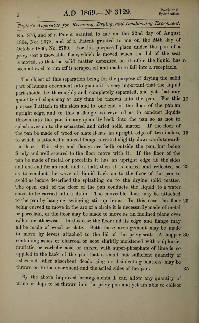 Provisional Taylor's Apparatus for Receiving, Drying, and Deodorizing Excrement. No. 876, and of a Patent granted to me on the 22nd day of August 1864, No: 2072, and of a Patent granted to me on the 24th day of October 1866, No. 2750. Por this purpose I place under the pan of a privy seat a moveahle floor, which is moved when the lid of the seat is moved, so that the solid matter deposited on it after the liquid has 5 been allowed to run off is scraped off and made to fall into a receptacle. The object of this separation being for the purpose of drying the solid part of human excrement into guano it is very important that the liquid part should be thoroughly and completely separated, and yet that any quantity of slops may at any time he thrown into the pan. Por this 10 purpose I attach to the sides and to one end of the floor of the pan an upright edge, and to this a flange so reverted as to conduct liquids thrown into the pan in any quantity hack into the pan so as not to splash over on to the separated and dried solid matter. If the floor of the pan he made of wood or slate it has an upright edge of two inches, 15 to which is attached a mitred flange reverted slightly downwards towards the floor. This edge and flange are both outside the pan, but being firmly and well secured to the floor move with it. If the floor of the pan he made of metal or porcelain it has an upright edge at the sides and one end for an inch and a half, then it is curled and reflected so 20 as to conduct the wave of liquid hack on to the floor of the pan to avoid as before described the splashing on to the drying solid matter. The open end of the floor of the pan conducts the liquid to a water shoot to be carried into a drain. The moveable floor may be attached to the pan by hanging swinging stirrup irons. In this case the floor 25 being curved to move in the arc of a circle it is necessarily made of metal or porcelain, or the floor may be made to move as an inclined plane over rollers or otherwise. In this case the floor and its edge and flange may all be made of wood or slate. Both these arrangement may be made to move by levers attached to the lid of the privy seat. A hopper 30 containing ashes or charcoal or soot slightly moistened with sulphuric, muriatic, or carbolic acid or mixed with super-phosphate of lime is so applied to the back of the pan that a small but sufficient quantity of ashes and other absorbent deodorising or disinfecting matters may be thrown on to the excrement and the soiled sides of the pan. 35 By the above improved arrangements I can allow any quantity of urine or slops to he thrown into the privy pan and yet am able to collect