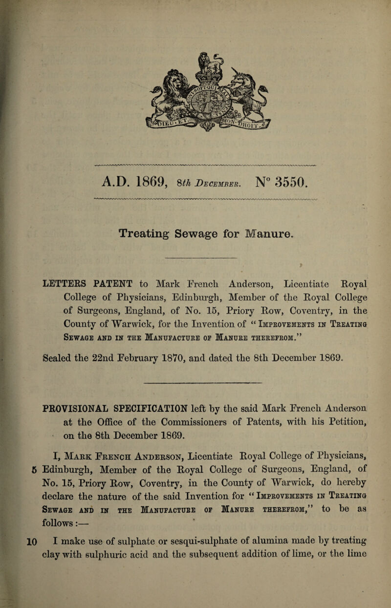 A.D. 1869, 8th December. N° 3550, Treating Sewage for Manure. LETTERS PATENT to Mark French Anderson, Licentiate Royal College of Physicians, Edinburgh, Member of the Royal College of Surgeons, England, of No. 15, Priory Row, Coventry, in the County of Warwick, for the Invention of “ Improvements in Treating Sewage and in the Manufacture of Manure therefrom.” Sealed the 22nd Eebruary 1870, and dated the 8th December 1869. PROVISIONAL SPECIFICATION left by the said Mark French Anderson at the Office of the Commissioners of Patents, with his Petition, on the 8th December 1869. I, Mark French Anderson, Licentiate Royal College of Physicians, 5 Edinburgh, Member of the Royal College of Surgeons, England, of No. 15, Priory Row, Coventry, in the County of Warwick, do hereby declare the nature of the said Invention for “ Improvements in Treating Sewage and in the Manufacture of Manure therefrom,” to be as follows:— 10 I make use of sulphate or sesqui-sulphate of alumina made by treating clay with sulphuric acid and the subsequent addition of lime, or the lime