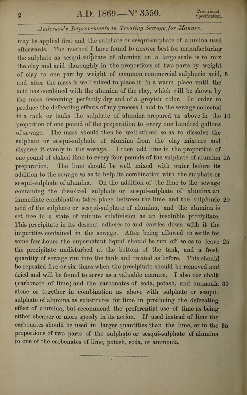 Provisional Anderson's Improvements in Treating Sewage for Manure. may be applied first and the sulphate or sesqui-sulphate of alumina used afterwards. The method I have found to answer best for manufacturing the sulphate as sesqui-sulphate of alumina on a large scale is to mix the clay and acid thoroughly in the proportions of two parts by weight of clay to one part by weight of common commercial sulphuric acid, 5 and after the mass is well mixed to place it in a warm place until the acid has combined with the alumina of the clay, which will be shown by the mass becoming perfectly dry and of a greyish color. In order to produce the defecating effects of my process I add to the sewage collected in a tank or tanks the sulphate of alumina prepared as above in the 10 proportion of one pound of the preparation to every one hundred gallons of sewage. The mass should then be well stirred so as to dissolve the sulphate or sesqui-sulphate of alumina from the clay mixture and disperse it evenly in the sewage. I then add lime in the proportion of one pound of slaked lime to every four pounds of the sulphate of alumina 15 preparation. The lime should be well mixed with water before its addition to the sewage so as to help its combination with the sulphate or sesqui-sulphate of alumina. On the addition of the lime to the sewage containing the dissolved sulphate or sesqui-sulphate of alumina an immediate combination takes place between the lime and the sulphuric 20 acid of the sulphate or sesqui-sulphate of alumina, and the alumina is set free in a state of minute subdivision as an insoluble precipitate. This precipitate in its descent adheres to and carries down with it the impurities contained in the sewage. After being allowed to settle for some few liours the supernatant liquid should be run off so as to leave 25 the precipitate undisturbed at the bottom of the tank, and a fresh quantity of sewage run into the tank and treated as before. This should be repeated five or six times when the precipitate should be removed and dried and will be found to serve as a valuable manure. I also use chalk (carbonate of lime) and the carbonates of soda, potash, and ammonia 30 alone or together in combination as above with sulphate or sesqui- sulphate of alumina as substitutes for lime in producing the defecating effect of alumina, but recommend the preferential use of lime as being either cheaper or more speedy in its action. If used instead of lime the carbonates should be used in larger quantities than the lime, or in the 35 proportions of two parts of the sulphate or sesqui-sulphate of alumina to one of the carbonates of lime, potash, soda, or ammonia.