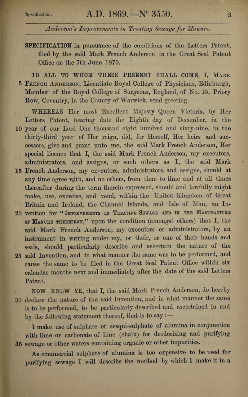 Anderson's Improvements in Treating Sewage for Manure. SPECIFICATION in pursuance of the conditions of the Letters Patent, filed by the said Mark Erench Anderson in the Great Seal Patent Office on the 7th June 1870. TO ALL TO WHOM THESE PRSEENT SHALL COME, I, Mark 5 Erench Anderson, Licentiate Loyal College of Physicians, Edinburgh, Member of the Loyal College of Surgeons, England, of No. 15, Priory Low, Coventry, in the County of Warwick, send greeting, WHEEEAS Her most Excellent Majesty Queen Victoria, by Her Letters Patent, bearing date the Eighth day of December, in the 10 year of our Lord One thousand eight hundred and sixty-nine, in the thirty-third year of Her reign, did, for Herself, Her heirs and suc¬ cessors, give and grant unto me, the said Mark Erench Anderson, Her special licence that I, the said Mark Erench Anderson, my executors, administrators, and assigns, or such others as I, the said Mark 15 Erench Anderson, my executors, administrators, and assigns, should at any time agree with, and no others, from time to time and at all times thereafter during the term therein expressed, should and lawfully might make, use, exercise, and vend, within the United Kingdom of Great Britain and Ireland, the Channel Islands, and Isle of Man, an In- 20 vention for “ Improvements in Treating Sewage and in the Manufacture of Manure therefrom,” upon the condition (amongst others) that I, the said Mark Erench Anderson, my executors or administrators, by an instrument in writing under my, or their, or one of their hands and seals, should particularly describe and ascertain the nature of the 25 said Invention, and in what manner the same was to be performed, and cause the same to be filed in the Great Seal Patent Office within six calendar months next and immediately after the date of the said Letters Patent. NOW KNOW YE, that I, the said Mark Erench Anderson, do hereby 30 declare the nature of the said Invention, and in what manner the same is to be performed, to be particularly described and ascertained in and by the following statement thereof, that is to say :— I make use of sulphate or sesqui-sulphate of alumina in conjunction with lime or carbonate of lime (chalk) for deodorizing and purifying 35 sewage or other waters containing organic or other impurities. As commercial sulphate of alumina is too expensive to be used for purifying sewage I will describe the method by which I make it in a