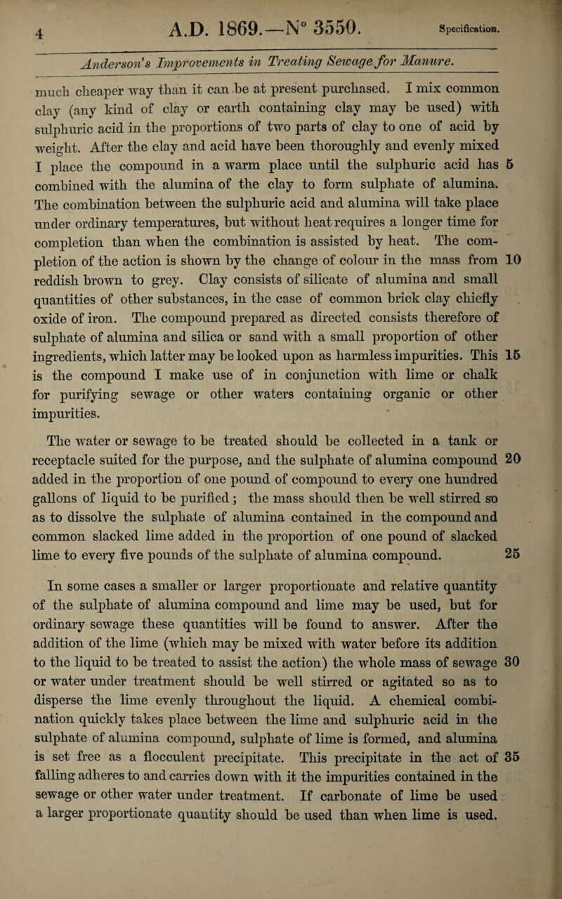 Anderson's Improvements in Treating Sewage for Manure. much cheaper way than it can he at present purchased. I mix common clay (any kind of clay or earth containing clay may he used) with sulphuric acid in the proportions of two parts of clay to one of acid hy weight. After the clay and acid have heen thoroughly and evenly mixed I place the compound in a warm place until the sulphuric acid has 5 combined with the alumina of the clay to form sulphate of alumina. The combination between the sulphuric acid and alumina will take place under ordinary temperatures, but without heat requires a longer time for completion than when the combination is assisted by heat. The com¬ pletion of the action is shown by the change of colour in the mass from 10 reddish brown to grey. Clay consists of silicate of alumina and small quantities of other substances, in the case of common brick clay chiefly oxide of iron. The compound prepared as directed consists therefore of sulphate of alumina and silica or sand with a small proportion of other ingredients, which latter may be looked upon as harmless impurities. This 16 is the compound I make use of in conjunction with lime or chalk for purifying sewage or other waters containing organic or other impurities. The water or sewage to be treated should be collected in a tank or receptacle suited for the purpose, and the sulphate of alumina compound 20 added in the proportion of one pound of compound to every one hundred gallons of liquid to be purified ; the mass should then be well stirred so as to dissolve the sulphate of alumina contained in the compound and common slacked lime added in the proportion of one pound of slacked lime to every five pounds of the sulphate of alumina compound. 26 In some cases a smaller or larger proportionate and relative quantity of the sulphate of alumina compound and lime may be used, but for ordinary sewage these quantities will be found to answer. After the addition of the lime (which may be mixed with water before its addition to the liquid to be treated to assist the action) the whole mass of sewage 30 or water under treatment should be well stirred or agitated so as to disperse the lime evenly throughout the liquid. A chemical combi¬ nation quickly takes place between the lime and sulphuric acid in the sulphate of alumina compound, sulphate of lime is formed, and alumina is set free as a flocculent precipitate. This precipitate in the act of 35 falling adheres to and carries down with it the impurities contained in the sewage or other water under treatment. If carbonate of lime be used a larger proportionate quantity should be used than when lime is used.