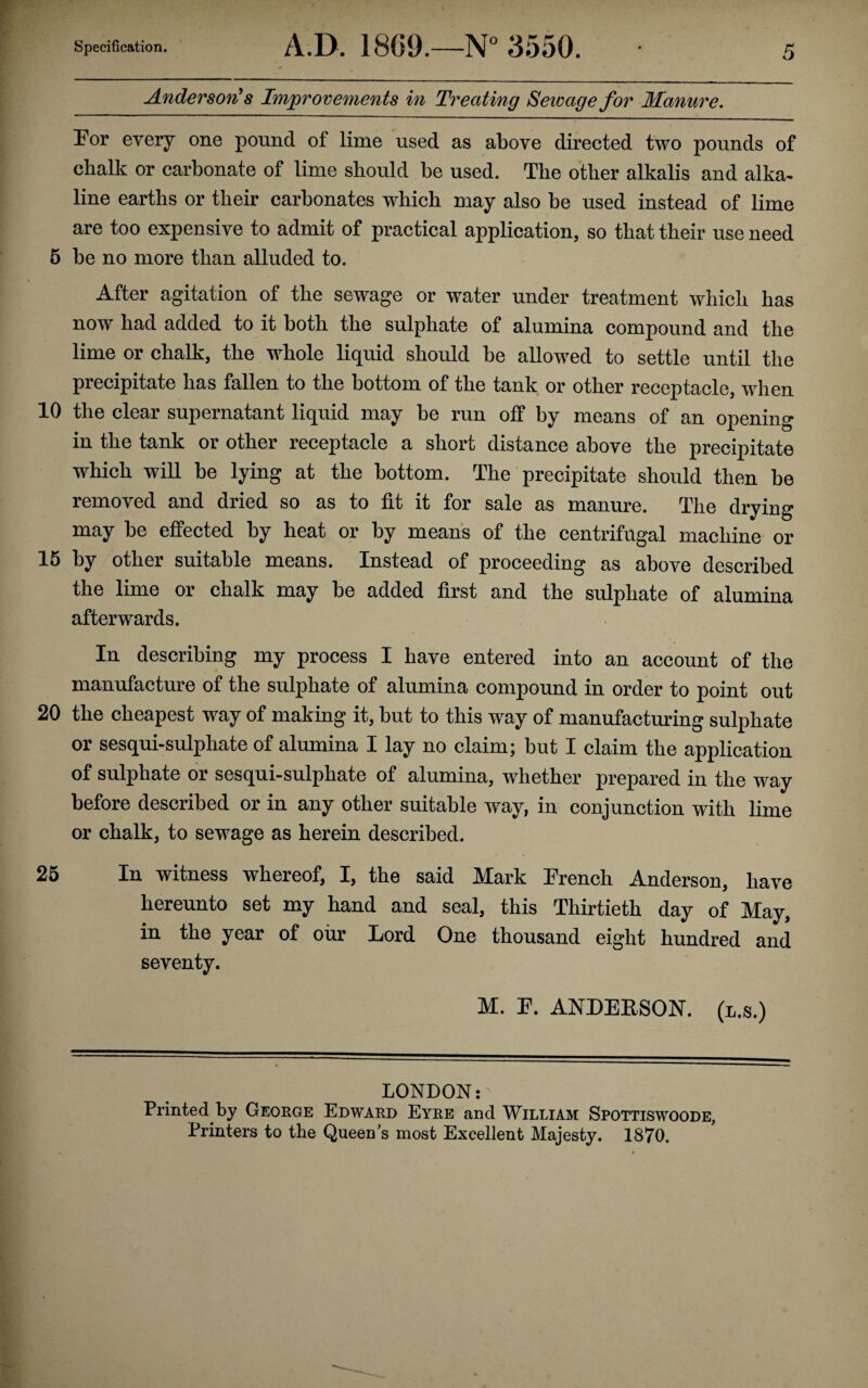 Anderson's Improvements in Treating Sewage for Manure. For every one pound of lime used as above directed two pounds of chalk or carbonate of lime should be used. The other alkalis and alka¬ line earths or their carbonates which may also be used instead of lime are too expensive to admit of practical application, so that their use need 5 be no more than alluded to. After agitation of the sewage or water under treatment which has now had added to it both the sulphate of alumina compound and the lime or chalk, the whole liquid should be allowed to settle until the precipitate has fallen to the bottom of the tank or other receptacle, when 10 the clear supernatant liquid may be run off by means of an opening in the tank or other receptacle a short distance above the precipitate which will be lying at the bottom. The precipitate should then be removed and dried so as to fit it for sale as manure. The drying may be effected by heat or by means of the centrifugal machine or 16 by other suitable means. Instead of proceeding as above described the lime or chalk may be added first and the sulphate of alumina afterwards. In describing my process I have entered into an account of the manufacture of the sulphate of alumina compound in order to point out 20 the cheapest way of making it, but to this way of manufacturing sulphate or sesqui-sulpliate of alumina I lay no claim; but I claim the application of sulphate or sesqui-sulphate of alumina, whether prepared in the way before described or in any other suitable way, in conjunction with lime or chalk, to sewage as herein described. 26 In witness whereof, I, the said Mark French Anderson, have hereunto set my hand and seal, this Thirtieth day of May, in the year of our Lord One thousand eight hundred and seventy. M. F. ANDERSON, (l.s.) LONDON:' Printed by George Edward Eyre and William Spottiswoode, Printers to the Queen’s most Excellent Majesty. 1870.