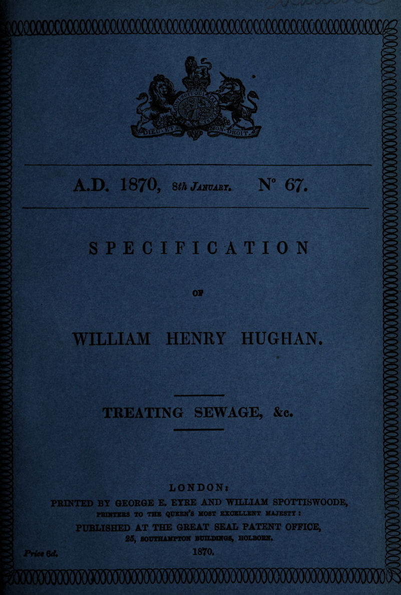 A.D. 1870, 8thjmmsT, N° 67. SPECIFICATION o» Igf WILLIAM HENRY HUG HAN. TREATING SEWAGE, &c. LONDON* PRINTED BY GEORGE E. EYRE AND WILLIAM SPOTTISWOODE, PRINTERS TO THE QUEEN*S MOST EXCELLENT MAJESTY : PUBLISHED AT THE GREAT SEAL PATENT OFFICE, 25, SOUTHAMPTON BUILDINGS, HOLBOBN. i87o. Price 6d.