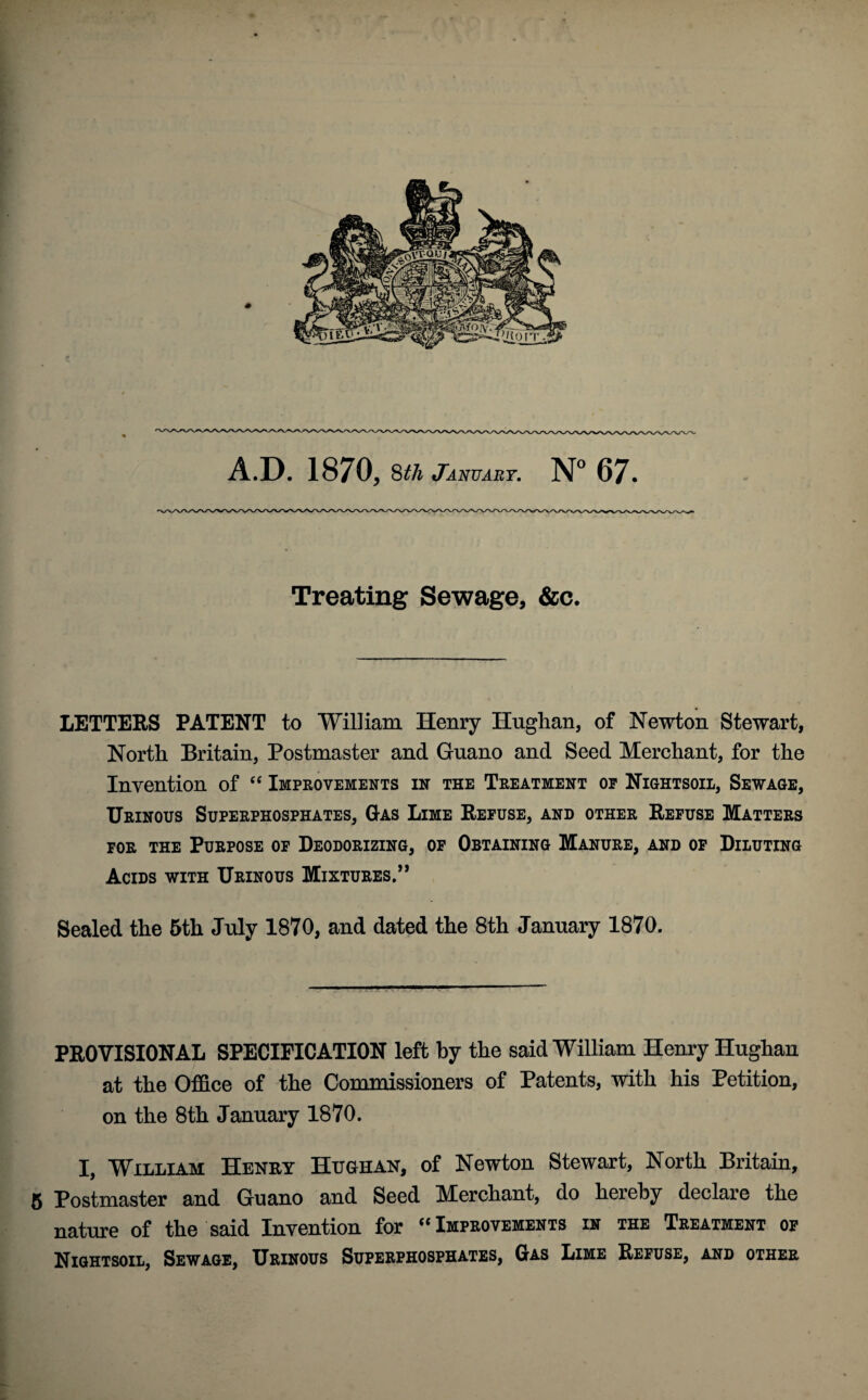 Treating Sewage, &c. LETTERS PATENT to William Henry Hugh an, of Newton Stewart, North Britain, Postmaster and Guano and Seed Merchant, for the Invention of “ Improvements in the Treatment op Nightsoil, Sewage, Urinous Superphosphates, Gas Lime Refuse, and other Refuse Matters for the Purpose of Deodorizing, of Obtaining Manure, and of Diluting Acids with Urinous Mixtures.” Sealed the 5th July 1870, and dated the 8th January 1870. PROVISIONAL SPECIFICATION left by the said William Henry Hughan at the Office of the Commissioners of Patents, with his Petition, on the 8th January 1870. I, William Henry Hughan, of Newton Stewart, North Britain, 5 Postmaster and Guano and Seed Merchant, do hereby declare the nature of the said Invention for “ Improvements in the Treatment of Nightsoil, Sewage, Urinous Superphosphates, Gas Lime Refuse, and other