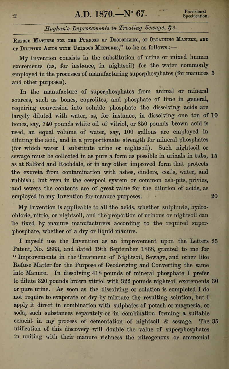 Specification. ILugliaris Improvements in Treating Sewage, 8fC. Refuse Matters for the Purpose of Deodorizing, of Obtaining Manure, and of Diluting Acids with Urinous Mixtures,” to be as follows:— My Invention consists in the substitution of urine or mixed human excrements (as, for instance, in nightsoil) for the water commonly employed in the processes of manufacturing superphosphates (for manures 5 and other purposes). In the manufacture of superphosphates from animal or mineral sources, such as bones, coprolites, and phosphate of lime in general, requiring conversion into soluble phosphate the dissolving acids are largely diluted with water, as, for instance, in dissolving one ton of 10 bones, say, 740 pounds white oil of vitriol, or 850 pounds brown acid is used, an equal volume of water, say, 100 gallons are employed in diluting the acid, and in a proportionate strength for mineral phosphates (for which water I substitute urine or nightsoil). Such nightsoil or sewage must be collected in as pure a form as possible in urinals in tubs, 15 as at Salford and Rochdale, or in any other improved form that protects the excreta from contamination with ashes, cinders, coals, water, and rubbish; but even in the cesspool system or common ash-pits, privies, and sewers the contents are of great value for the dilution of acids, as employed in my Invention for manure purposes. 20 My Invention is applicable to all the acids, whether sulphuric, hydro- chloric, nitric, or nightsoil, and the proportion of urinous or nightsoil can be fixed by manure manufacturers according to the required super¬ phosphate, whether of a dry or liquid manure. I myself use the Invention as an improvement upon the Letters 25 Patent, No. 2883, and dated 19th September 1868, granted to me for “ Improvements in the Treatment of Nightsoil, Sewage, and other like Refuse Matter for the Purpose of Deodorizing and Converting the same into Manure. In dissolving 418 pounds of mineral phosphate I prefer to dilute 320 pounds brown vitriol with 322 pounds nightsoil excrements 30 or pure urine. As soon as the dissolving or solution is completed I do not require to evaporate or dry hy mixture the resulting solution, but I apply it direct in combination with sulphates of potash or magnesia, or soda, such substances separately or in combination forming a suitable cement in my process of cementation of nightsoil & sewage. The 35 utilization of this discovery will double the value of superphosphates in uniting with their manure richness the nitrogenous or ammonial