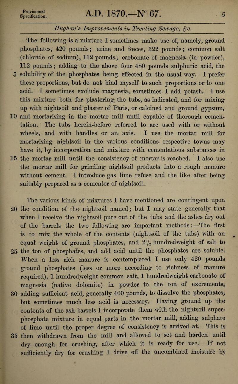 Specification. A.D. 1870.—N° 67. 5 Hughan’s Improvements in Treating Sewage, 8fc. The following is a mixture I sometimes make use of, namely, ground phosphates, 420 pounds; urine and foeces, 322 pounds; common salt (chloride of sodium), 112 pounds; carbonate of magnesia (in powder), 112 pounds; adding to the above four 480 pounds sulphuric acid, the 5 solubility of the phosphates being effected in the usual way. I prefer these proportions, but do not bind myself to such proportions or to one acid. I sometimes exclude magnesia,, sometimes I add potash. I use this mixture both for plastering; the tubs, as indicated, and for mixing up with nightsoii and plaster of Paris, or calcined and ground gypsum, 10 and mortarising in the mortar mill until capable of thorough cemen¬ tation. The tubs herein-before referred to are used with or without wheels, and with handles or an axis. I use the mortar mill for mortarising nightsoii in the yarious conditions respective towns may have it, by incorporation and mixture with cementatious substances in 15 the mortar mill until the consistency of mortar is reached. I also use the mortar mill for grinding nightsoii products into a rough manure without cement. I introduce gas lime refuse and the like after being suitably prepared as a cementer of nightsoii. The various kinds of mixtures I have mentioned are contingent upon 20 the condition of the nightsoii named; but I may state generally that when I receive the nightsoii pure out of the tubs and the ashes dry out of the barrels the two following are important methods:—The first is to mix the whole of the contents (nightsoii of the tubs) with an equal* weight of ground phosphates, and 21/i hundredweight of salt to 25 the ton of phosphates, and add acid until the phosphates are soluble. When a less rich manure is contemplated I use only 420 pounds ground phosphates (less or more according to richness of manure required), 1 hundredweight common salt, 1 hundredweight carbonate of magnesia (native dolomite) in powder to the ton of excrements, 30 adding sufficient acid, generally 400 pounds, to dissolve the phosphates, but sometimes much less acid is necessary. Having ground up the contents of the ash barrels I incorporate them with the nightsoii super¬ phosphate mixture in equal parts in the mortar mill, adding sulphate of lime until the proper degree of consistency is arrived at. This is 35 then withdrawn from the mill and allowed to set and harden until dry enough for crushing, after which it is ready for use. If not sufficiently dry for crushing I drive off the uncombined moisture by