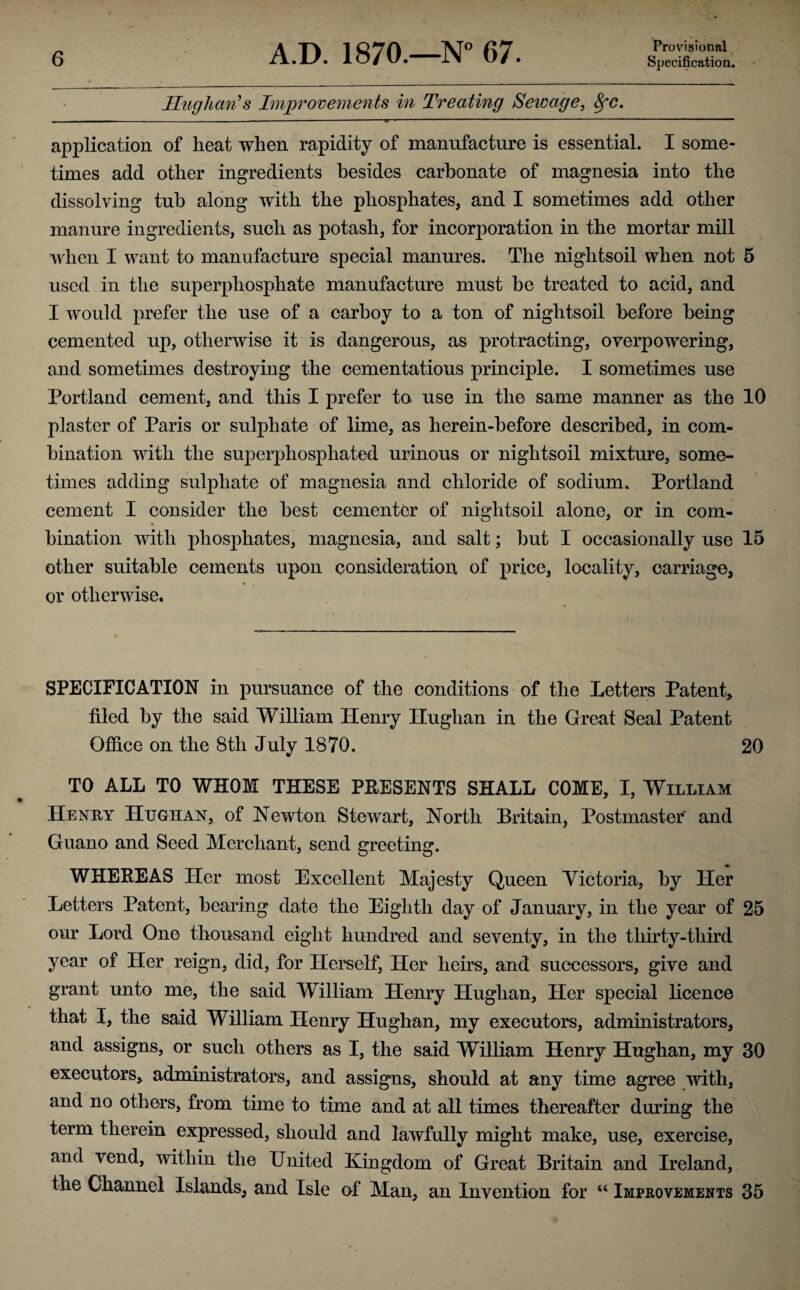 Ilughan's Improvements in Treating Sewage, 8fc, . . . I ■ —-—---W • -- ' ' ' ' ■ ' application of heat when rapidity of manufacture is essential. I some¬ times add other ingredients besides carbonate of magnesia into the dissolving tub along with the phosphates, and I sometimes add other manure ingredients, such as potash, for incorporation in the mortar mill when I want to manufacture special manures. The niglitsoil when not 5 used in the superphosphate manufacture must be treated to acid, and I would prefer the use of a carboy to a ton of nightsoil before being cemented up, otherwise it is dangerous, as protracting, overpowering, and sometimes destroying the cementatious principle. I sometimes use Portland cement, and this I prefer to use in the same manner as the 10 plaster of Paris or sulphate of lime, as herein-before described, in com¬ bination with the superpliosphated urinous or nightsoil mixture, some¬ times adding sulphate of magnesia and chloride of sodium. Portland cement I consider the best cementer of nightsoil alone, or in com¬ bination with phosphates, magnesia, and salt; but I occasionally use 15 other suitable cements upon consideration of price, locality, carriage, or otherwise. SPECIFICATION in pursuance of the conditions of the Letters Patent, filed by the said William Henry Hughan in the Great Seal Patent Office on the 8tli July 1870. 20 TO ALL TO WHOM THESE PRESENTS SHALL COME, I, William Henry Hughan, of Newton Stewart, North Britain, Postmaster and Guano and Seed Merchant, send greeting. WHEREAS Her most Excellent Majesty Queen Victoria, by Her Letters Patent, bearing date the Eighth day of January, in the year of 25 our Lord One thousand eight hundred and seventy, in the thirty-third year of Her reign, did, for Herself, Her heirs, and successors, give and grant unto me, the said William Henry Hughan, Her special licence that I, the said William Henry Hughan, my executors, administrators, and assigns, or such others as I, the said William Henry Hughan, my 30 executors, administrators, and assigns, should at any time agree with, and no others, from time to time and at all times thereafter during the term therein expressed, should and lawfully might make, use, exercise, and vend, within the United Kingdom of Great Britain and Ireland, the Channel Islands, and Isle of Man, an Invention for “ Improvements 35