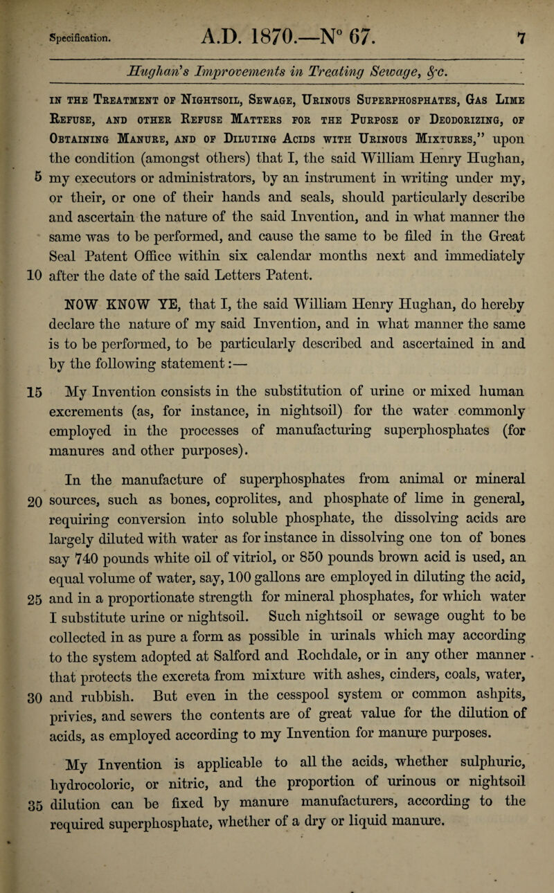 Hugh cm’s Improvements in Treating Sewage, SfC. in the Treatment of Nightsoil, Sewage, Urinous Superphosphates, Gas Lime Refuse, and other Refuse Matters for the Purpose of Deodorizing, of Obtaining Manure, and of Diluting Acids with Urinous Mixtures,” upon the condition (amongst others) that I, the said William Henry Huglian, 5 my executors or administrators, by an instrument in writing under my, or their, or one of their hands and seals, should particularly describe and ascertain the nature of the said Invention, and in what manner the same was to he performed, and cause the same to he filed in the Great Seal Patent Office within six calendar months next and immediately 10 after the date of the said Letters Patent. NOW KNOW YE, that I, the said William Henry Huglian, do hereby declare the nature of my said Invention, and in what manner the same is to he performed, to he particularly described and ascertained in and by the following statement:— 15 My Invention consists in the substitution of urine or mixed human excrements (as, for instance, in nightsoil) for the water commonly employed in the processes of manufacturing superphosphates (for manures and other purposes). In the manufacture of superphosphates from animal or mineral 20 sources, such as hones, coprolites, and phosphate of lime in general, requiring conversion into soluble phosphate, the dissolving acids are largely diluted with water as for instance in dissolving one ton of hones say 740 pounds white oil of vitriol, or 850 pounds brown acid is used, an equal volume of water, say, 100 gallons are employed in diluting the acid, 25 and in a proportionate strength for mineral phosphates, for which water I substitute urine or nightsoil. Such nightsoil or sewage ought to be collected in as pure a form as possible in urinals which may according to the system adopted at Salford and Rochdale, or in any other manner * that protects the excreta from mixture with ashes, cinders, coals, water, 30 and rubbish. But even in the cesspool system or common ashpits, privies, and sewers the contents are of great value for the dilution of acids, as employed according to my Invention for manure purposes. My Invention is applicable to all the acids, whether sulphuric, hydrocoloric, or nitric, and the proportion of urinous or nightsoil 35 dilution can he fixed by manure manufacturers, according to the required superphosphate, whether of a dry or liquid manure.