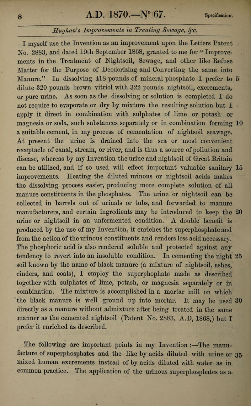 Hughan's Improvements in Treating Sewage, fyc. I myself use the Invention as an improvement upon the Letters Patent No. 2883, and dated 19th September 1868, granted to me for “ Improve¬ ments in the Treatment of Nightsoil, Sewage, and other like Refuse Matter for the Purpose of Deodorizing and Converting the same into Manure.” In dissolving 418 pounds of mineral phosphate I prefer to 5 dilute 320 pounds brown vitriol with 322 pounds nightsoil, excrements, or pure urine. As soon as the dissolving or solution is completed I do not require to evaporate or dry by mixture the resulting solution but I apply it direct in combination with sulphates of lime or potash or magnesia or soda, such substances separately or in combination forming 10 a suitable cement, in my process of cementation of nightsoil seawage. At present the urine is drained into the sea or most convenient receptacle of canal, stream, or river, and is thus a source of pollution and disease, whereas by my Invention the urine and nightsoil of Great Britain can be utilized, and if so used will effect important valuable sanitary 15 improvements. Heating the diluted urinous or nightsoil acids makes the dissolving process easier, producing more complete solution of all manure constituents in the phosphates. The urine or nightsoil can be collected in barrels out of urinals or tubs, and forwarded to manure manufacturers, and certain ingredients may be introduced to keep the 20 urine or nightsoil in an unfermented condition. A double benefit is produced by the use of my Invention, it enriches the superphosphate and from the action of the urinous constituents and renders less acid necessary. The phosphoric acid is also rendered soluble and protected against any tendency to revert into an insoluble condition. In cementing the night 25 soil known by the name of black manure (a mixture of nightsoil, ashes, cinders, and coals), I employ the superpiiophate made as described together with sulphates of lime, potash, or magnesia separately or in combination. The mixture is accomplished in a mortar mill on which *tlie black manure is well ground up into mortar. It may be used 30 directly as a manure without admixture after being treated in the same manner as the cemented nightsoil (Patent No. 2883, A.D, 1868,) but I prefer it enriched as described. The following are important points in my Invention :—The manu¬ facture of superphosphates and the like by acids diluted with urine or 35 mixed human excrements instead of by acids diluted with water as in common practice. The application of the urinous superphosphates as a